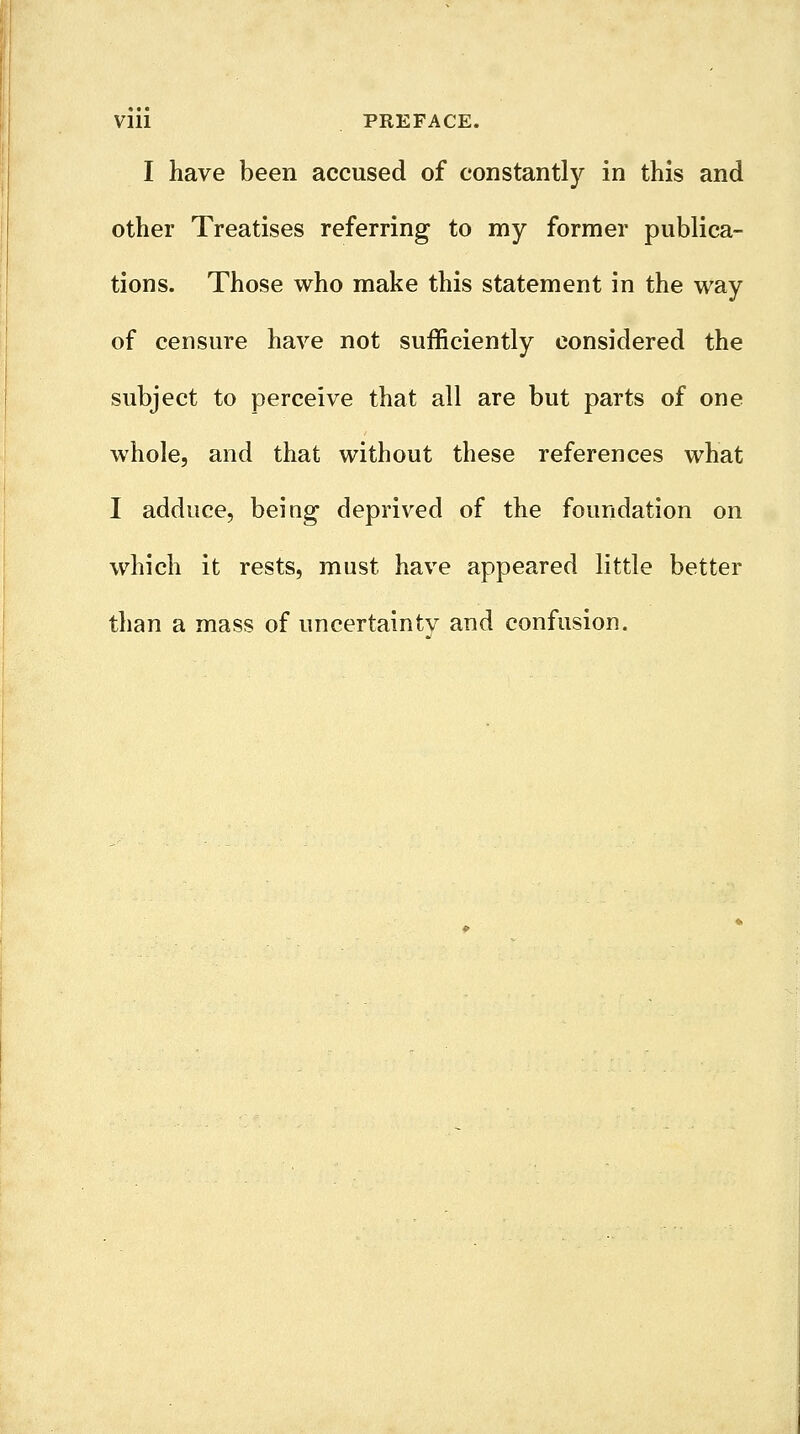 I have been accused of constantly in this and other Treatises referring to my former publica- tions. Those who make this statement in the way of censure have not sufficiently considered the subject to perceive that all are but parts of one whole, and that without these references what I adduce, being deprived of the foundation on which it rests, must have appeared little better than a mass of uncertainty and confusion.