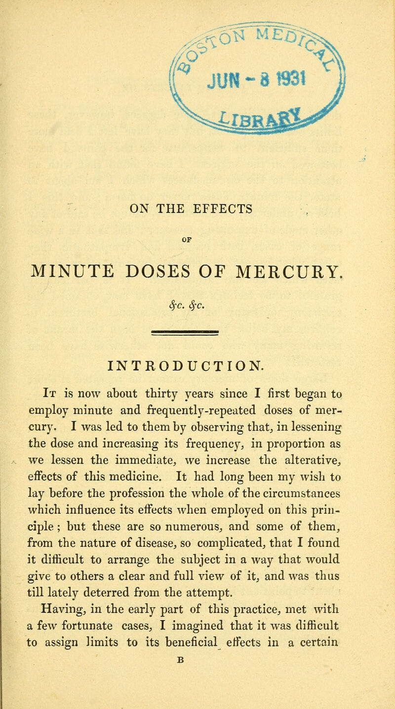 • ON THE EFFECTS OF MINUTE DOSES OF MERCURY, Sfc. Sfc. INTRODUCTION. It is now about thirty years since I first began to employ minute and frequently-repeated doses of mer- cury. I was led to tbem by observing that, in lessening the dose and increasing its frequency, in proportion as we lessen the immediate, we increase the alterative, effects of this medicine. It had long been my wish to lay before the profession the whole of the circumstances which influence its effects when employed on this prin- ciple ; but these are so numerous, and some of them, from the nature of disease, so complicated, that I found it diflScult to arrange the subject in a way that would give to others a clear and full view of it, and was thus till lately deterred from the attempt. Having, in the early part of this practice, met with a few fortunate cases, I imagined that it was difficult to assign limits to its beneficial effects in a certain