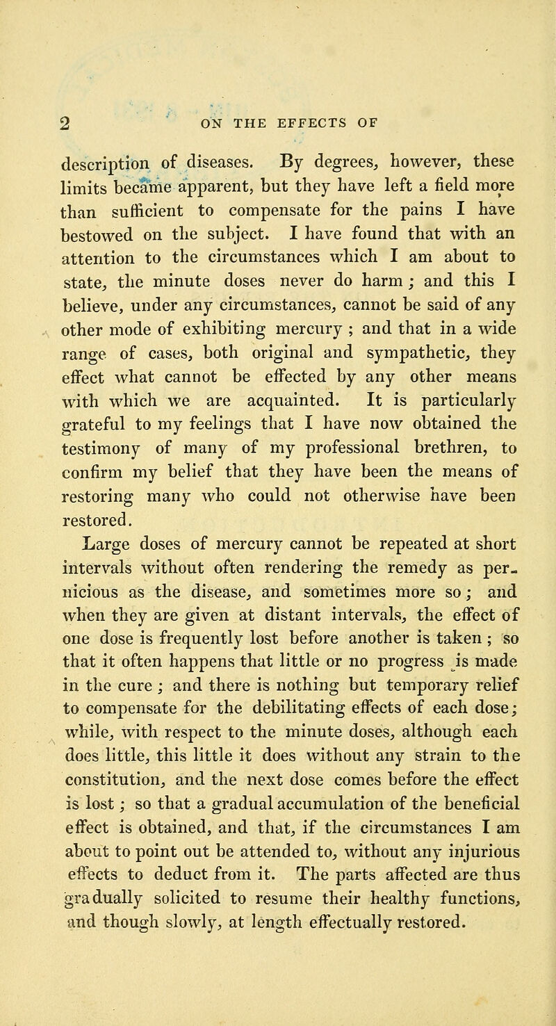 description of diseases. By degrees, however, these limits became apparent, but they have left a field more than sufficient to compensate for the pains I have bestowed on the subject. I have found that with an attention to the circumstances which I am about to state, the minute doses never do harm; and this I believe, under any circumstances, cannot be said of any other mode of exhibiting mercury ; and that in a wide range of cases, both original and sympathetic, they effect what cannot be effected by any other means with which we are acquainted. It is particularly grateful to my feelings that I have now obtained the testimony of many of my professional brethren, to confirm my belief that they have been the means of restoring many who could not otherwise have been restored. Large doses of mercury cannot be repeated at short intervals without often rendering the remedy as per- nicious as the disease, and sometimes more so; and when they are given at distant intervals, the effect of one dose is frequently lost before another is taken ; so that it often happens that little or no progress is made in the cure ; and there is nothing but temporary relief to compensate for the debilitating effects of each dose; while, with respect to the minute doses, although each does little, this little it does without any strain to the constitution, and the next dose comes before the effect is lost; so that a gradual accumulation of the beneficial effect is obtained, and that, if the circumstances I am about to point out be attended to, without any injurious effects to deduct from it. The parts affected are thus gradually solicited to resume their healthy functions, and though slowly, at length effectually restored.