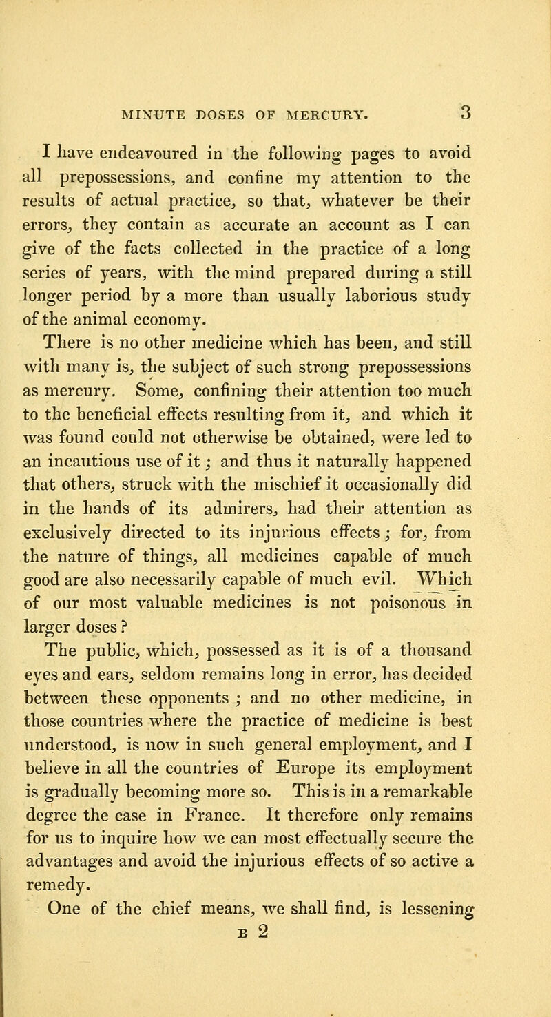 I have endeavoured in the following pages to avoid all prepossessions, and confine my attention to the results of actual practice, so that, whatever be their errors, they contain as accurate an account as I can give of the facts collected in the practice of a long series of years, with the mind prepared during a still longer period by a more than usually laborious study of the animal economy. There is no other medicine which has been, and still with many is, the subject of such strong prepossessions as mercury. Some, confining their attention too much to the beneficial eflfects resulting from it, and which it was found could not otherwise be obtained, were led to an incautious use of it; and thus it naturally happened that others, struck with the mischief it occasionally did in the hands of its admirers, had their attention as exclusively directed to its injurious eflTects; for, from the nature of things, all medicines capable of much good are also necessarily capable of much evil. Which of our most valuable medicines is not poisonous in larger doses ? The public, which, possessed as it is of a thousand eyes and ears, seldom remains long in error, has decided between these opponents ; and no other medicine, in those countries where the practice of medicine is best understood, is now in such general employment, and I believe in all the countries of Europe its employment is gradually becoming more so. This is in a remarkable degree the case in France. It therefore only remains for us to inquire how we can most effectually secure the advantages and avoid the injurious eflTects of so active a remedy. One of the chief means, we shall find, is lessening B 2