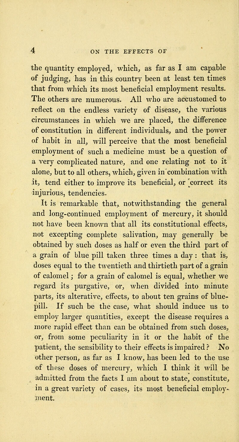 the quantity employed, which, as far as I am capable of judging, has in this country been at least ten times that from which its most beneficial employment results. The others are numerous. All who are accustomed to reflect on the endless variety of disease, the various circumstances in which we are placed, the diiFerence of constitution in diflferent individuals, and the power of habit in all, will perceive that the most beneficial employment of such a medicine must be a question of a very complicated nature, and one relating not to it alone, but to all others, which, given in combination with it, tend either to improve its beneficial, or ^correct its injurious, tendencies. It is remarkable that, notwithstanding the general and long-continued employment of mercury, it should not have been known that all its constitutional effects, not excepting complete salivation, may generally be obtained by such doses as half or even the third part of a grain of blue pill taken three times a day: that is, doses equal to the twentieth and thirtieth part of a grain of calomel; for a grain of calomel is equal, whether we regard its purgative, or, when divided into minute parts, its alterative, efl^ects, to about ten grains of blue- pill. If such be the case, what should induce us to employ larger quantities, except the disease requires a more rapid efifect than can be obtained from such doses, or, from some peculiarity in it or the habit of the patient, the sensibility to their efifects is impaired ? No other person, as far as I know, has been led to the use of these doses of mercury, which I think it will be admitted from the facts I am about to state, constitute, in a great variety of cases, its most beneficial employ- ment.