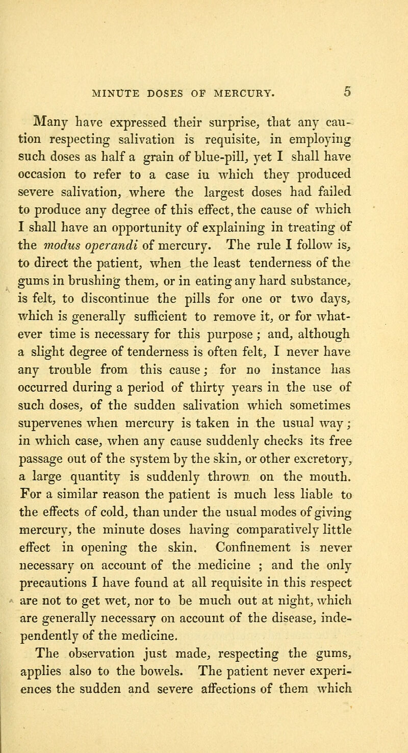 Many have expressed their surprise, that any cau- tion respecting salivation is requisite, in employing such doses as half a grain of blue-pill, yet I shall have occasion to refer to a case iu which they produced severe salivation, where the largest doses had failed to produce any degree of this effect, the cause of which I shall have an opportunity of explaining in treating of the modus operandi of mercury. The rule I follow is, to direct the patient, when the least tenderness of the gums in brushing them, or in eating any hard substance, is felt, to discontinue the pills for one or two days, which is generally sufficient to remove it, or for what- ever time is necessary for this purpose ; and, although a slight degree of tenderness is often felt, I never have any trouble from this cause; for no instance has occurred during a period of thirty years in the use of such doses, of the sudden salivation which sometimes supervenes when mercury is taken in the usual way; in which case, when any cause suddenly checks its free passage out of the system by the skin, or other excretory, a large quantity is suddenly thrown on the mouth. For a similar reason the patient is much less liable to the effects of cold, than under the usual modes of giving mercury, the minute doses having comparatively little effect in opening the skin. Confinement is never necessary on account of the medicine ; and the only precautions I have found at all requisite in this respect are not to get wet, nor to be much out at night, which are generally necessary on account of the disease, inde- pendently of the medicine. The observation just made, respecting the gums, applies also to the bowels. The patient never experi- ences the sudden and severe affections of them which