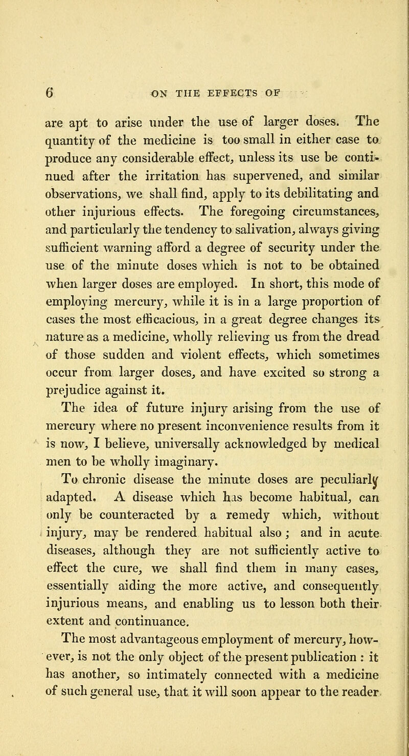 are apt to arise under the use of larger doses. The quantity of the medicine is too small in either case to produce any considerable effect, unless its use be conti- nued after the irritation has supervened, and similar observations, we shall find, apply to its debilitating and other injurious effects. The foregoing circumstances, and particularly the tendency to salivation, always giving sufficient warning afford a degree of security under the use of the minute doses which is not to be obtained when larger doses are employed. In short, this mode of employing mercury, while it is in a large proportion of cases the most efficacious, in a great degree changes its nature as a medicine, wholly relieving us from the dread of those sudden and violent effects, which sometimes occur from larger doses, and have excited so strong a prejudice against it. The idea of future injury arising from the use of mercury where no present inconvenience results from it is now, I believe, universally acknowledged by medical men to be wholly imaginary. To chronic disease the minute doses are peculiarly adapted. A disease which has become habitual, can only be counteracted by a remedy which, without injury, may be rendered habitual also; and in acute, diseases, although they are not sufficiently active to effect the cure, we shall find them in many cases, essentially aiding the more active, and consequently injurious means, and enabling us to lesson both their extent and continuance. The most advantageous employment of mercury, how- ever, is not the only object of the present publication : it has another, so intimately connected with a medicine of such general use, that it will soon appear to the reader.