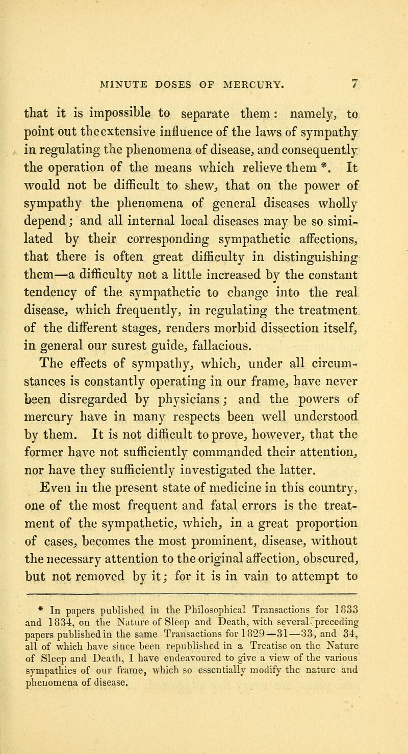 that it is impossible to separate them: namely, to point out the extensive influence of the laws of sympathy in regulating the phenomena of disease, and consequently the operation of the means which relieve them *. It would not be difficult to shew, that on the power of sympathy the phenomena of general diseases wholly depend; and all internal local diseases may be so simi- lated by their corresponding sympathetic affections, that there is often great difficulty in distinguishing them—a difficulty not a little increased by the constant tendency of the sympathetic to change into the real disease, which frequently, in regulating the treatment of the different stages, renders morbid dissection itself, in general our surest guide, fallacious. The effects of sympathy, which, under all circum- stances is constantly operating in our frame, have never been disregarded by physicians; and the powers of mercury have in many respects been well understood by them. It is not difficult to prove, however, that the former have not sufficiently commanded their attention,, nor have they sufficiently investigated the latter. Even in the present state of medicine in this country, one of the most frequent and fatal errors is the treat- ment of the sympathetic, which^ in a great proportion of cases, becomes the most prominent, disease, without the necessary attention to the original affection, obscured, but not removed by it; for it is in vain to attempt to * In papers published in the Philosophical Transactions for 1833 and 1834, on the Nature of Sleep and Death, with several-preceding papers published in the same Transactions for 1829—31—33, and 34, all of which have since been republished in a Treatise on the Nature of Sleep and Death, I have endeavoured to give a view of the various sympathies of our frame, which so essentially modify the nature and phenomena of disease.