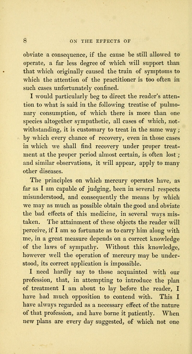 obviate a consequence, if the cause be still allowed to operate, a far less degree of which will support than that which originally caused the train of symptoms to which the attention of the practitioner is too often in such cases unfortunately confined. I would particularly beg to direct the reader's atten- tion to what is said in the following treatise of pulmo- nary consumption, of which there is more than one species altogether sympathetic, all cases of which, not- withstanding, it is customary to treat in the same way ; by which every chance of recovery, even in those cases in which we shall find recovery under proper treat- ment at the proper period almost certain, is often lost ; and similar observations, it will appear, apply to many other diseases. The principles on which mercury operates have, as far as I am capable of judging, been in several respects misunderstood, and consequently the means by which we may as much as possible obtain the good and obviate the bad eifects of this medicine, in several ways mis- taken. The attainment of these objects the reader will perceive, if I am so fortunate as to carry him along Avith me, in a great measure depends on a correct knowledge of the laws of sympathy. Without this knowledge, however well the operation of mercury may be under- stood, its correct application is impossible. I need hardly say to those acquainted with our profession, that, in attempting to introduce the plan of treatment I am about to lay before the reader, I have had much opposition to contend with. This I have always regarded as a necessary effect of the nature of that profession, and have borne it patiently. When new plans are every day suggested, of which not one