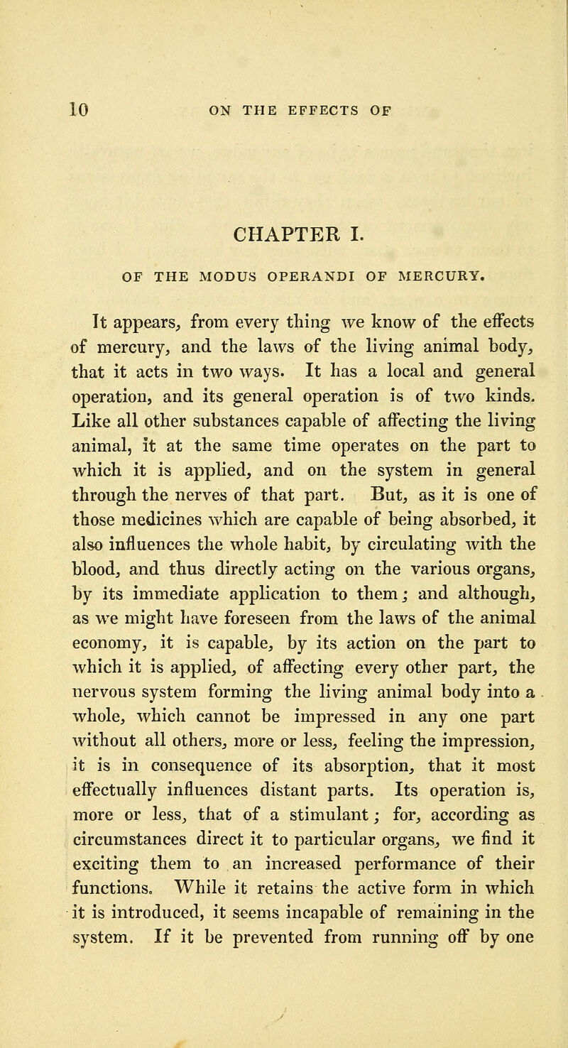 CHAPTER I. OF THE MODUS OPERANDI OF MERCURY. It appears, from every thing we know of the effects of mercury, and the laws of the living animal body, that it acts in two ways. It has a local and general operation, and its general operation is of two kinds. Like all other substances capable of affecting the living animal, it at the same time operates on the part to which it is applied, and on the system in general through the nerves of that part. But, as it is one of those medicines which are capable of being absorbed, it also influences the whole habit, by circulating with the blood, and thus directly acting on the various organs, by its immediate application to them; and although, as we might have foreseen from the laws of the animal economy, it is capable, by its action on the part to which it is applied, of affecting every other part, the nervous system forming the living animal body into a . whole, which cannot be impressed in any one part without all others, more or less, feeling the impression, it is in consequence of its absorption, that it most effectually influences distant parts. Its operation is, more or less, that of a stimulant; for, according as circumstances direct it to particular organs, we find it exciting them to an increased performance of their functions. While it retains the active form in which it is introduced, it seems incapable of remaining in the system. If it be prevented from running off by one