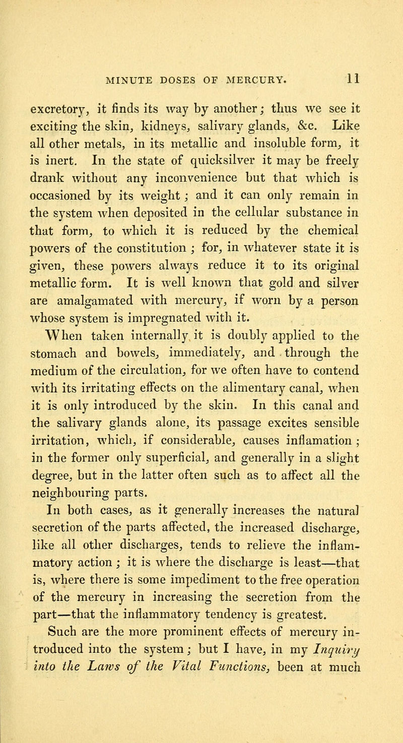 excretory, it finds its way by another; thus we see it exciting the skin, kidneys, salivary glands, &c. Like all other metals, in its metallic and insoluble form, it is inert. In the state of quicksilver it may be freely drank without any inconvenience but that which is occasioned by its weight; and it can only remain in the system when deposited in the cellular substance in that form, to which it is reduced by the chemical powers of the constitution ; for, in whatever state it is given, these powers always reduce it to its original metallic form. It is well known that gold and silver are amalgamated with mercury, if worn by a person whose system is impregnated with it. When taken internally it is doubly applied to the stomach and bowels, immediately, and through the medium of the circulation, for we often have to contend with its irritating effects on the alimentary canal, when it is only introduced by the skin. In this canal and the salivary glands alone, its passage excites sensible irritation, which, if considerable, causes inflamation ; in the former only superficial, and generally in a slight degree, but in the latter often such as to afiTect all the neighbouring parts. In both cases, as it generally increases the natural secretion of the parts affected, the increased discharge, like all other discharges, tends to relieve the inflam- matory action ; it is where the discharge is least—that is, where there is some impediment to the free operation of the mercury in increasing the secretion from the part—that the inflammatory tendency is greatest. Such are the more prominent effects of mercury in- troduced into the system; but I have, in my Inquiry into the Laws of the Vital Functions, been at much