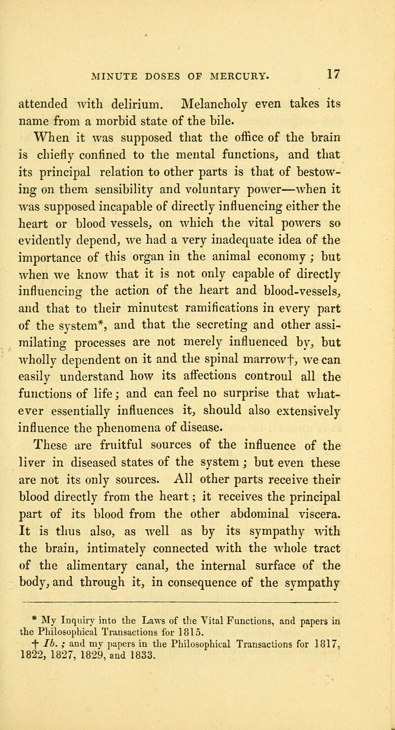 attended with delirium. Melancholy even takes its name from a morbid state of the bile. When it was supposed that the office of the brain is chiefly confined to the mental functions^ and that its principal relation to other parts is that of bestow- ing on them sensibility and voluntary power—when it was supposed incapable of directly influencing either the heart or blood vessels^, on which the vital powers so evidently depend^ we had a very inadequate idea of the importance of this organ in the animal economy; but when we know that it is not only capable of directly influencing the action of the heart and blood-vessels^ and that to their minutest ramifications in every part of the system*, and that the secreting and other assi- milating processes are not merely influenced by^ but wholly dependent on it and the spinal marrowf, we can easily understand how its affections controul all the functions of life; and can feel no surprise that what- ever essentially influences it, should also extensively influence the phenomena of disease. These are fruitful sources of the influence of the liver in diseased states of the system; but even these are not its only sources. All other parts receive their blood directly from the heart; it receives the principal part of its blood from the other abdominal viscera. It is thus also, as well as by its sympathy with the brain, intimately connected with the whole tract of the alimentary canal, the internal surface of the body, and through it, in consequence of the sympathy * My Inquiry into the Laws of the Vital Functions, and papers in the Philosophical Transactions for 1815. -|- lb. ; and my papers in the Philosophical Transactions for 1817, 1822, 1827, 1829, and 1833.