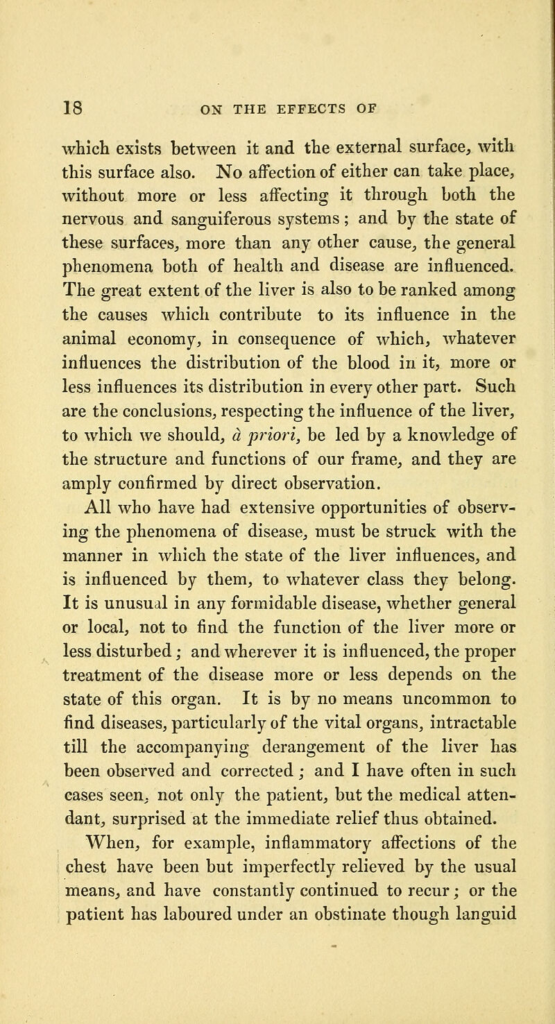 which exists between it and the external surface, with this surface also. No affection of either can take place, without more or less affecting it through both the nervous and sanguiferous systems; and by the state of these surfaces, more than any other cause, the general phenomena both of health and disease are influenced. The great extent of the liver is also to be ranked among the causes which contribute to its influence in the animal economy, in consequence of which, whatever influences the distribution of the blood in it, more or less influences its distribution in every other part. Such are the conclusions, respecting the influence of the liver, to which we should, a priori, be led by a knowledge of the structure and functions of our frame, and they are amply confirmed by direct observation. All who have had extensive opportunities of observ- ing the phenomena of disease, must be struck with the manner in which the state of the liver influences, and is influenced by them, to whatever class they belong. It is unusual in any formidable disease, whether general or local, not to find the function of the liver more or less disturbed; and wherever it is influenced, the proper treatment of the disease more or less depends on the state of this organ. It is by no means uncommon to find diseases, particularly of the vital organs, intractable till the accompanying derangement of the liver has been observed and corrected; and I have often in such eases seen, not only the patient, but the medical atten- dant, surprised at the immediate relief thus obtained. When, for example, inflammatory affections of the chest have been but imperfectly relieved by the usual means, and have constantly continued to recur; or the patient has laboured under an obstinate though languid
