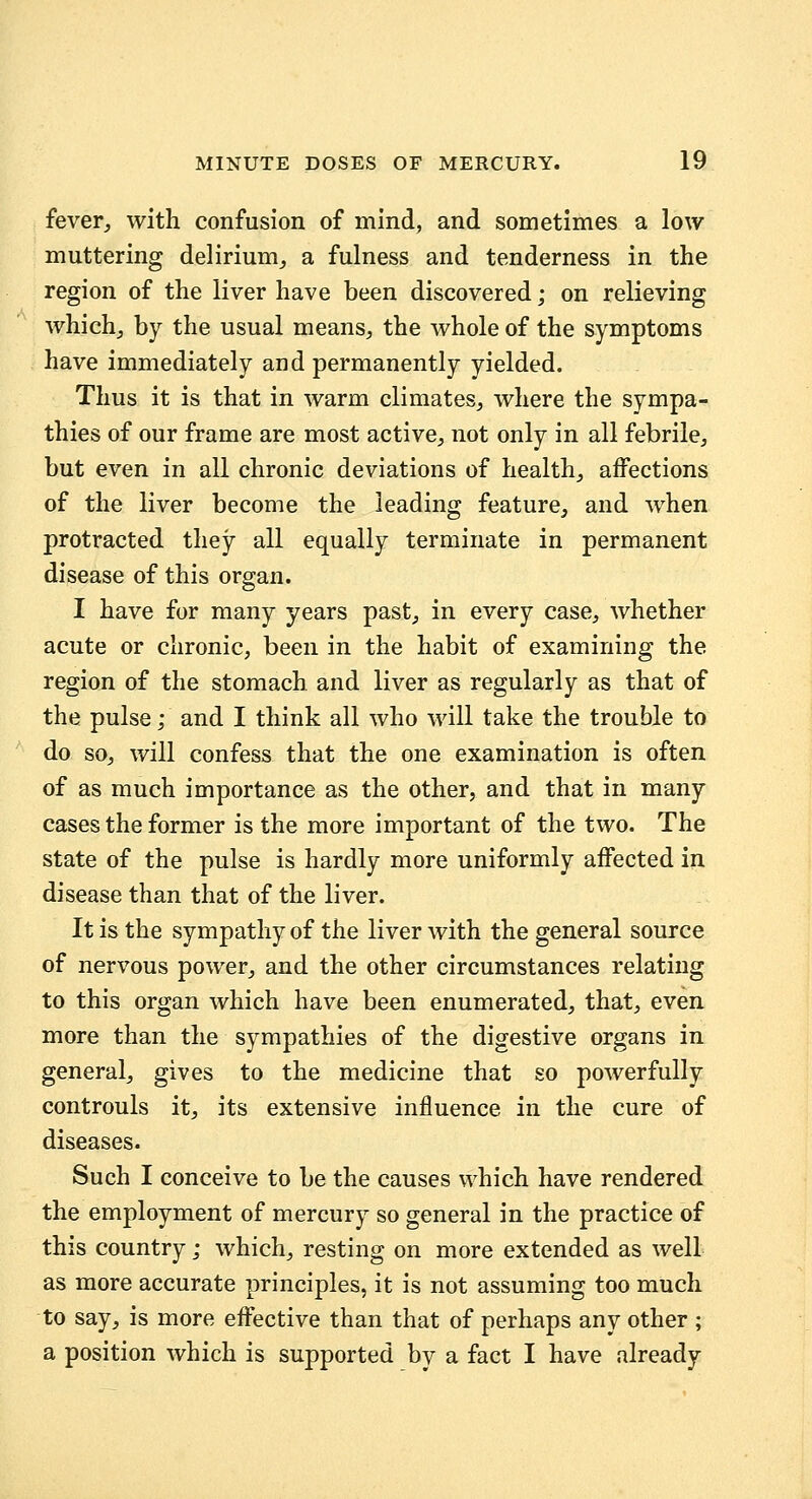 fever, with confusion of mind, and sometimes a low muttering delirium, a fulness and tenderness in the region of the liver have been discovered; on relieving which, by the usual means, the whole of the symptoms have immediately and permanently yielded. Thus it is that in warm climates, where the sympa- thies of our frame are most active, not only in all febrile, but even in all chronic deviations of health, affections of the liver become the leading feature, and when protracted they all equally terminate in permanent disease of this organ. I have for many years past, in every case, whether acute or chronic, been in the habit of examining the region of the stomach and liver as regularly as that of the pulse; and I think all who will take the trouble to do so, will confess that the one examination is often of as much importance as the other, and that in many cases the former is the more important of the two. The state of the pulse is hardly more uniformly affected in disease than that of the liver. It is the sympathy of the liver with the general source of nervous power, and the other circumstances relating to this organ which have been enumerated, that, even more than the sympathies of the digestive organs in general, gives to the medicine that so powerfully controuls it, its extensive influence in the cure of diseases. Such I conceive to be the causes which have rendered the employment of mercury so general in the practice of this country; which, resting on more extended as well as more accurate principles, it is not assuming too much to say, is more effective than that of perhaps any other ; a position which is supported by a fact I have already