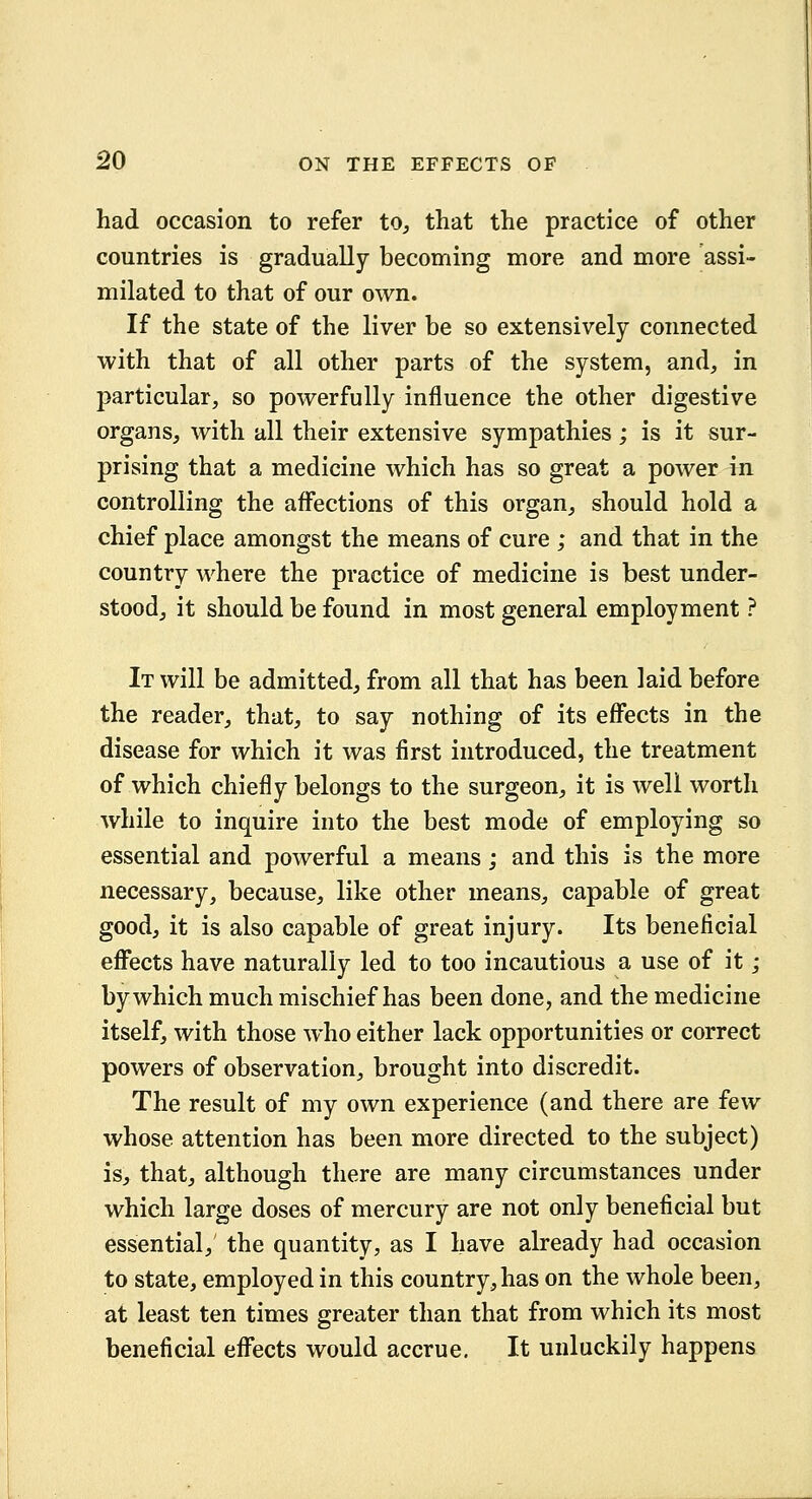 had occasion to refer to^ that the practice of other countries is gradually becoming more and more assi- milated to that of our own. If the state of the liver be so extensively connected with that of all other parts of the system, and, in particular, so powerfully influence the other digestive organs, with all their extensive sympathies; is it sur- prising that a medicine which has so great a power in controlling the affections of this organ, should hold a chief place amongst the means of cure ; and that in the country where the practice of medicine is best under- stood, it should be found in most general employment ? It will be admitted, from all that has been laid before the reader, that, to say nothing of its eff'ects in the disease for which it was first introduced, the treatment of which chiefly belongs to the surgeon, it is well worth while to inquire into the best mode of employing so essential and powerful a means; and this is the more necessary, because, like other means, capable of great good, it is also capable of great injury. Its beneficial efi*ects have naturally led to too incautious a use of it j by which much mischief has been done, and the medicine itself, with those who either lack opportunities or correct powers of observation, brought into discredit. The result of my own experience (and there are few whose attention has been more directed to the subject) is, that, although there are many circumstances under which large doses of mercury are not only beneficial but essential, the quantity, as I have already had occasion to state, employed in this country, has on the whole been, at least ten times greater than that from which its most beneficial efl^ects would accrue. It unluckily happens