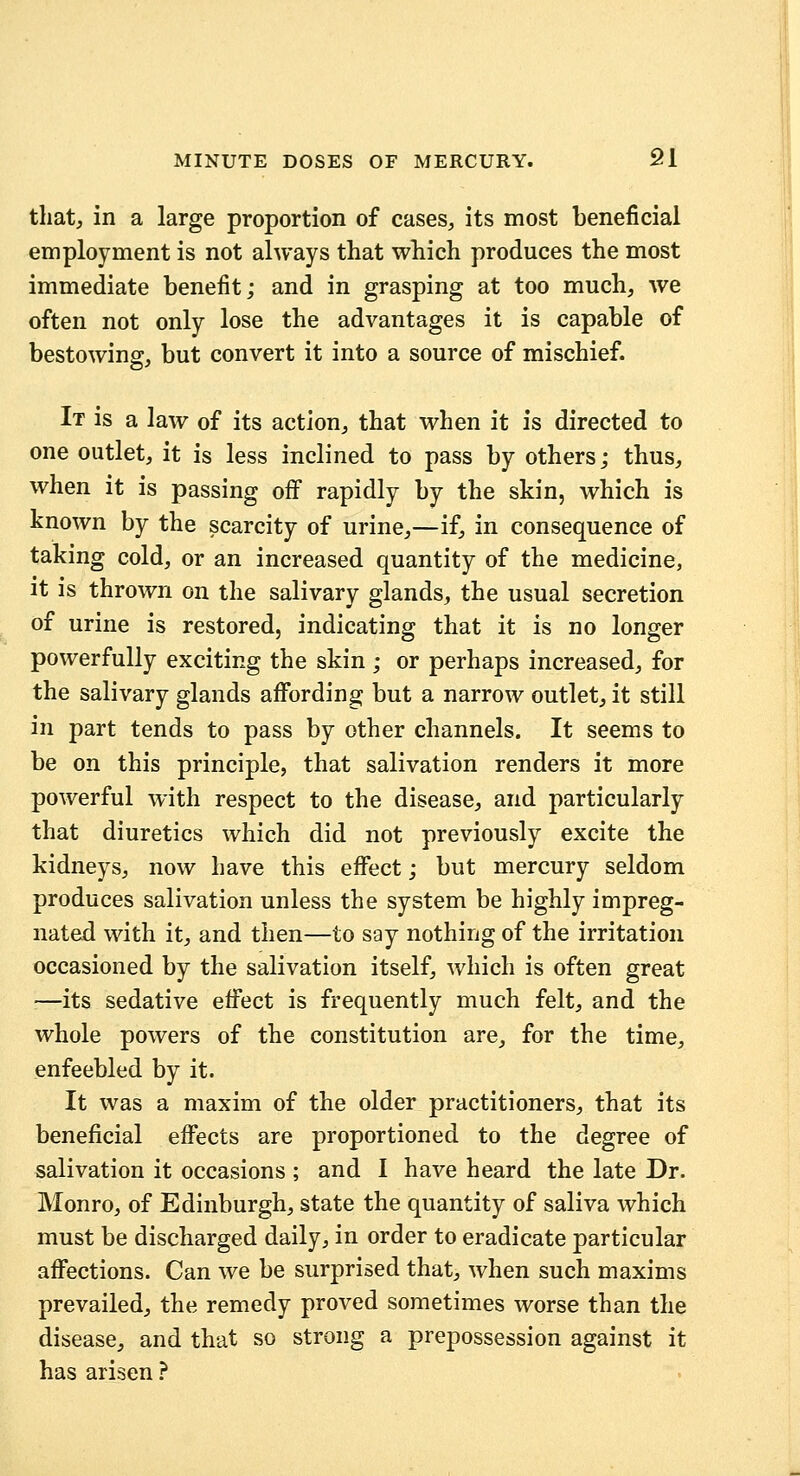 that, in a large proportion of cases, its most beneficial employment is not always that which produces the most immediate benefit; and in grasping at too much, we often not only lose the advantages it is capable of bestowing:, but convert it into a source of mischief. It is a law of its action, that when it is directed to one outlet, it is less inclined to pass by others; thus, when it is passing off rapidly by the skin, which is known by the scarcity of urine,—if, in consequence of taking cold, or an increased quantity of the medicine, It is thrown on the salivary glands, the usual secretion of urine is restored, indicating that it is no longer powerfully exciting the skin ; or perhaps increased, for the salivary glands aflfording but a narrow outlet, it still in part tends to pass by other channels. It seems to be on this principle, that salivation renders it more powerful with respect to the disease, and particularly that diuretics which did not previously excite the kidneys, now have this eflfect; but mercury seldom produces salivation unless the system be highly impreg- nated with it, and then—to say nothing of the irritation occasioned by the salivation itself, which is often great —its sedative effect is frequently much felt, and the whole powers of the constitution are, for the time, enfeebled by it. It was a maxim of the older practitioners, that its beneficial effects are proportioned to the degree of salivation it occasions ; and I have heard the late Dr. Monro, of Edinburgh, state the quantity of saliva which must be discharged daily, in order to eradicate particular affections. Can we be surprised that, when such maxims prevailed, the remedy proved sometimes worse than the disease, and that so strong a prepossession against it has arisen ?