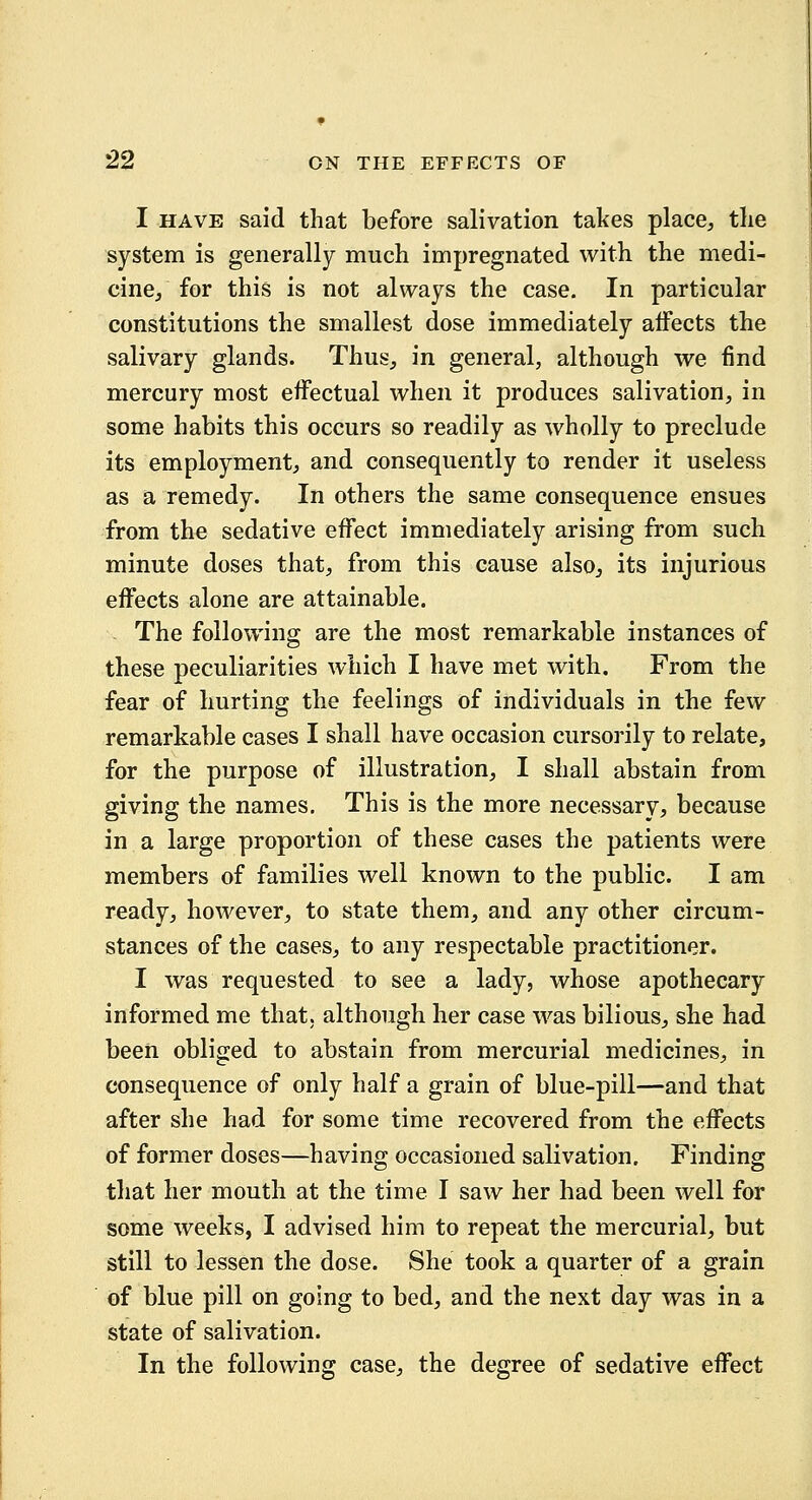 I HAVE said that before salivation takes place, the system is generally much impregnated with the medi- cine, for this is not always the case. In particular constitutions the smallest dose immediately alfects the salivary glands. Thus, in general, although we find mercury most effectual when it produces salivation, in some habits this occurs so readily as wholly to preclude its employment, and consequently to render it useless as a remedy. In others the same consequence ensues from the sedative effect immediately arising from such minute doses that, from this cause also, its injurious effects alone are attainable. - The following are the most remarkable instances of these peculiarities which I have met with. From the fear of hurting the feelings of individuals in the few remarkable cases I shall have occasion cursorily to relate, for the purpose of illustration, I shall abstain from giving the names. This is the more necessary, because in a large proportion of these cases the patients were members of families well known to the public. I am ready, however, to state them, and any other circum- stances of the cases, to any respectable practitioner. I was requested to see a lady, whose apothecary informed me that, although her case was bilious, she had been obliged to abstain from mercurial medicines, in consequence of only half a grain of blue-pill—and that after she had for some time recovered from the effects of former doses—having occasioned salivation. Finding that her mouth at the time I saw her had been well for some weeks, I advised him to repeat the mercurial, but still to lessen the dose. She took a quarter of a grain of blue pill on going to bed, and the next day was in a state of salivation. In the following case, the degree of sedative effect