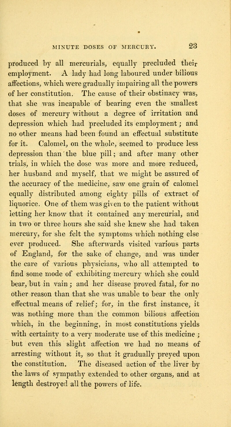 produced by all mercurials, equally precluded their employment. A lady had long laboured under bilious affections, which were gradually impairing all the powers of her constitution. The cause of their obstinacy was, that she was incapable of bearing even the smallest doses of mercury without a degree of irritation and depression which had precluded its employment; and no other means had been found an effectual substitute for it. Calomel, on the whole, seemed to produce less depression than' the blue pill; and after many other trials, in which the dose was more and more reduced, her husband and myself, that we might be assured of the accuracy of the medicine, saw one grain of calomel equally distributed among eighty pills of extract of liquorice. One of them was given to the patient without letting her know that it contained any mercurial, and in two or three hours she said she knew she had taken mercury, for she felt the symptoms which nothing else ever produced. She afterwards visited various parts of England, for the sake of change, and was under the care of various physicians, who all attempted to find some mode of exhibiting mercury which she could bear, but in vain; and her disease proved fatal, for no other reason than that she was unable to bear the only effectual means of relief; for, in the first instance, it was nothing more than the common bilious affection which, in the beginning, in most constitutions yields with certainty to a very moderate use of this medicine ; but even this slight affection we had no means of arresting without it, so that it gradually preyed upon the constitution. The diseased action of the liver by the laws of sympathy extended to other organs, and at length destroyed all the powers of life.