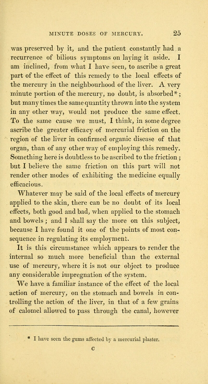 was preserved by it^ und the patient constantly had a recurrence of bilious symptoms on laying it aside. I am inclined^ from what I have seen^, to ascribe a great part of the effect of this remedy to the local effects of the mercury in the neighbourhood of the liver. A very minute portion of the mercury, no doubt, is absorbed*; but many times the same quantity thrown into the system in any other way, would not produce the same effect. To the same cause Ave must, I think, in some degree ascribe the greater efficacy of mercurial friction on the region of the liver in confirmed organic disease of that organ^ than of any other way of employing this remedy. Something here is doubtless to be ascribed to the friction ; but I believe the same friction on this part will not render other modes of exhibiting the medicine equally efficacious. Whatever may be said of the local effects of mercury applied to the skin, there can be no doubt of its local effects, both good and bad, when applied to the stomach and bowels; and I shall say the more on this subject^ because I have found it one of the points of most con- sequence in regulating its employment. It is this circumstance which appears to render the internal so much more beneficial than the external use of mercury, where it is not our object to produce any considerable impregnation of the system. We have a familiar instance of the effect of the local action of mercury^ on the stomach and bowels in con- trolling the action of the liver, in that of a few grains of calomel allowed to pass through the canal, however * I have seen tlie gums affected by a mercurial plaster. C
