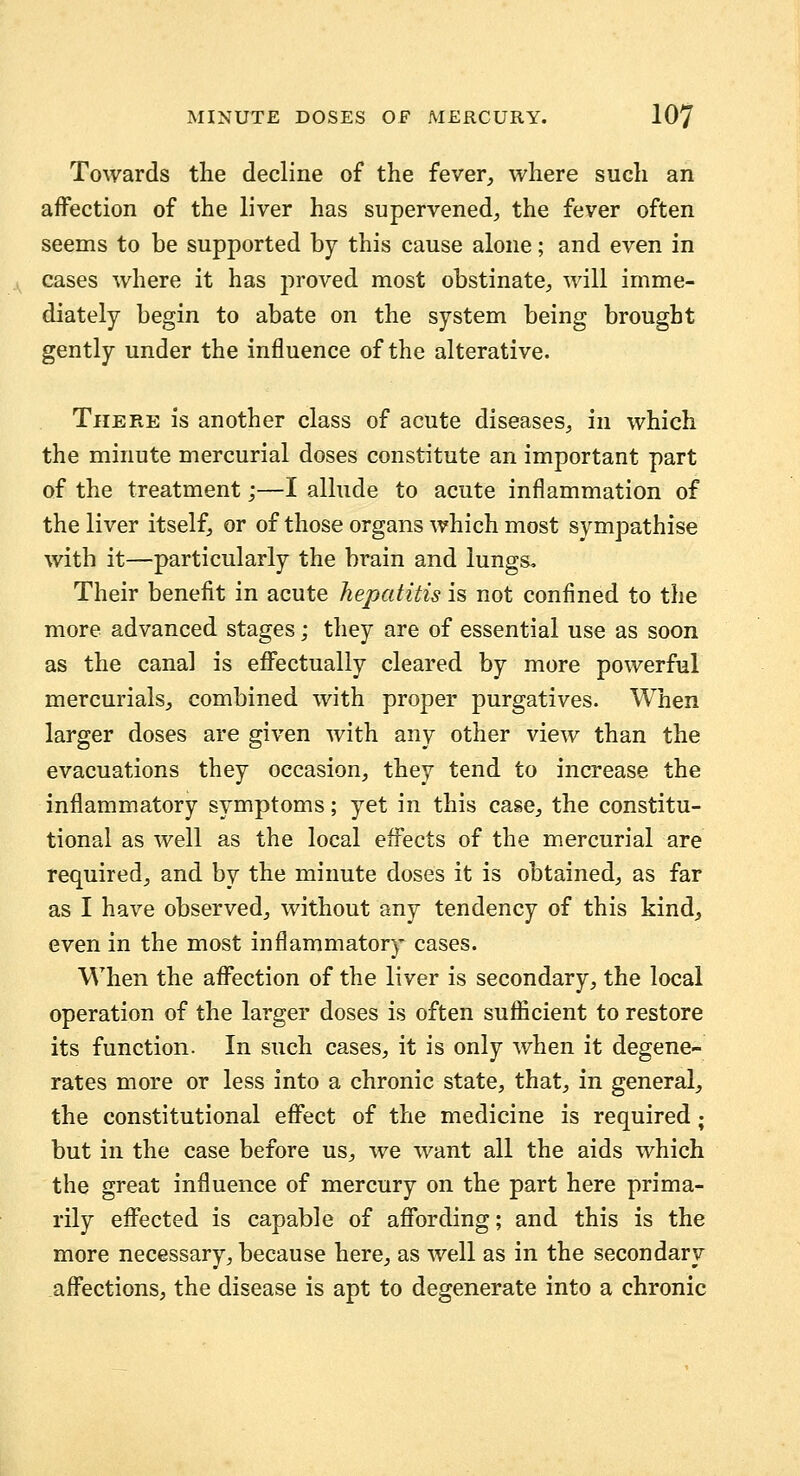 Towards the decline of the fever^ where such an affection of the liver has supervened, the fever often seems to be supported by this cause alone; and even in cases where it has proved most obstinate, will imme- diately begin to abate on the system being brought gently under the influence of the alterative. There is another class of acute diseases, in which the minute mercurial doses constitute an important part of the treatment;—I allude to acute inflammation of the liver itself, or of those organs which most sympathise with it—particularly the brain and lungs. Their benefit in acute hepatitis is not confined to the more advanced stages; they are of essential use as soon as the canal is effectually cleared by more powerful mercurials, combined with proper purgatives. When larger doses are given with any other view than the evacuations they occasion, they tend to increase the inflammatory symptoms; yet in this case, the constitu- tional as well as the local effects of the mercurial are required, and by the minute doses it is obtained, as far as I have observed, without any tendency of this kind^ even in the most inflammatory cases. When the affection of the liver is secondary, the local operation of the larger doses is often sufficient to restore its function. In such cases, it is only when it degene- rates more or less into a chronic state, that, in general, the constitutional effect of the medicine is required; but in the case before us, we want all the aids which the great influence of mercury on the part here prima- rily effected is capable of affording; and this is the more necessary, because here, as well as in the secondary affections, the disease is apt to degenerate into a chronic