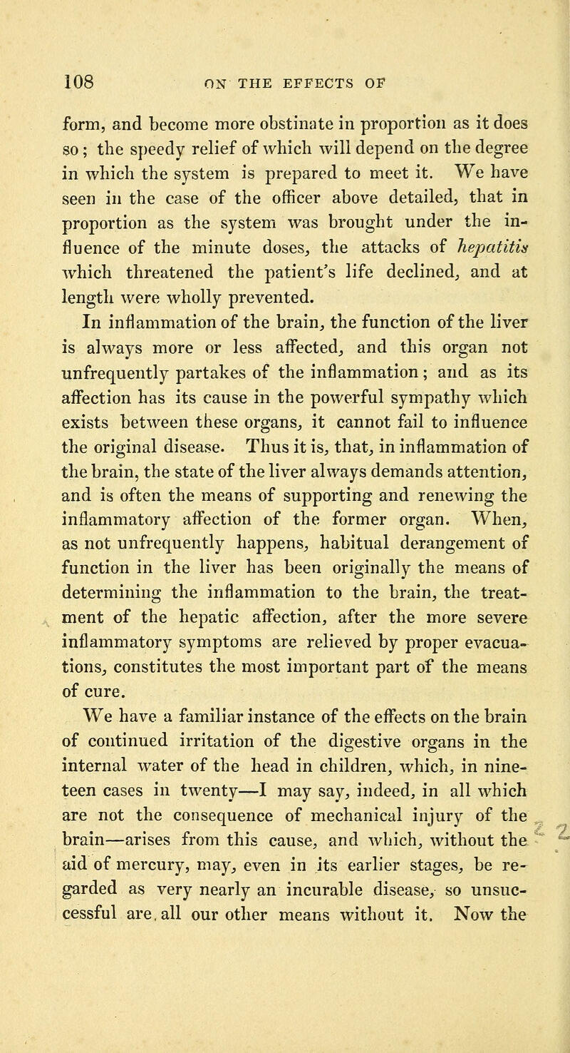 form, and become more obstinate in proportion as it does so; the speedy relief of which will depend on the degree in which the system is prepared to meet it. We have seen in the case of the officer above detailed, that in proportion as the system was brought under the in- fluence of the minute doses, the attacks of hepatitis which threatened the patient's life declined, and at length were wholly prevented. In inflammation of the brain, the function of the liver is always more or less affected, and this organ not unfrequently partakes of the inflammation; and as its aflfection has its cause in the powerful sympathy which exists between these organs, it cannot fail to influence the original disease. Thus it is, that, in inflammation of the brain, the state of the liver always demands attention, and is often the means of supporting and renewing the inflammatory affection of the former organ. When, as not unfrequently happens, habitual derangement of function in the liver has been originally the means of determining the inflammation to the brain, the treat- ment of the hepatic affection, after the more severe inflammatory symptoms are relieved by proper evacua- tions, constitutes the most important part of the means of cure. We have a familiar instance of the eflTects on the brain of continued irritation of the digestive organs in the internal water of the head in children, which, in nine- teen cases in twenty—I may say, indeed, in all which are not the consequence of mechanical injury of the brain—arises from this cause, and which, without the aid of mercury, may, even in its earlier stages, be re- garded as very nearly an incurable disease, so unsuc- cessful are, all our other means without it. Now the