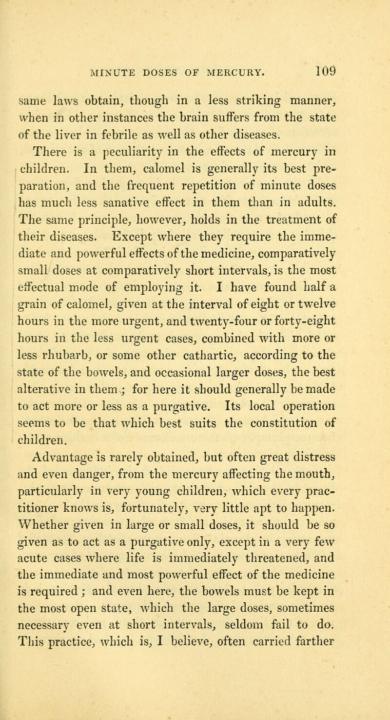 same laws obtain, though in a less striking manner, when in other instances the brain suffers from the state of the liver in febrile as well as other diseases. There is a peculiarity in the effects of mercury in children. In them, calomel is generally its best pre- paration, and the frequent repetition of minute doses has much less sanative effect in them than in adults. The same principle, however^ holds in the treatment of their diseases. Except where they require the imme- diate and powerful effects of the medicine, comparatively small doses at comparatively short intervals, is the most effectual mode of employing it. I have found half a grain of calomel^, given at the interval of eight or twelve hours in the more urgent, and twenty-four or forty-eight hours in the less urgent caseS; combined with more or less rhubarb, or some other cathartic, according to the state of the bowels, and occasional larger doses, the best alterative in them ; for here it should generally be made to act more or less as a purgative. Its local operation seems to be that which best suits the constitution of children. Advantage is rarely obtained, but often great distress and even danger, from the mercury affecting the mouth, particularly in very young children, which every prac- titioner knows is, fortunately, very little apt to happen. Whether given in large or small doses, it should be so given as to act as a purgative only, except in a very few acute cases where life is immediately threatened, and the immediate and most powerful effect of the medicine is required; and even here, the bowels must be kept in the most open state, which the large doses, sometimes necessary even at short intervals, seldom fail to do. This practice, which is, I believe, often carried farther