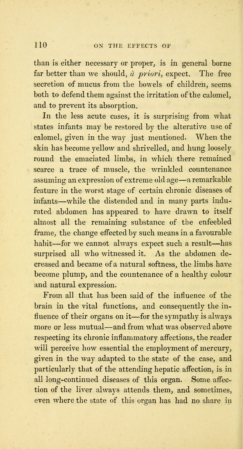 than is either necessary or proper^ is in general borne far better than we should, cl priori, expect. The free secretion of mucus from the bowels of children_, seems both to defend them against the irritation of the calomel, and to prevent its absorption. In the less acute cases, it is surprising from what states infants may be restored by the alterative use of calomel, given in the way just mentioned. When the skin has become yellow and shrivelled, and hung loosely round the emaciated limbs, in which there remained scarce a trace of muscle, the wrinkled countenance assuming an expression of extreme old age—a remarkable feature in the worst stage of certain chronic diseases of infants—while the distended and in many parts indu- rated abdomen has appeared to have drawn to itself almost all the remaining substance of the enfeebled frame, the change effected by such means in a favourable habit—for we cannot always expect such a result—has surprised all who witnessed it. As the abdomen de- creased and became of a natural softness, the limbs have become plump, and the countenance of a healthy colour and natural expression. From all that has been said of the influence of the brain in the vital functions, and consequently the in- fluence of their organs on it—for the sympathy is always more or less mutual—and from what was observed above respecting its chronic inflammatory afi^ections, the reader will perceive how essential the employment of mercury, given in the way adapted to the state of the case, and particularly that of the attending hepatic affection, is in all long-continued diseases of this organ. Some affec- tion of the liver always attends them, and sometimes, even where the state of this organ has had no share in