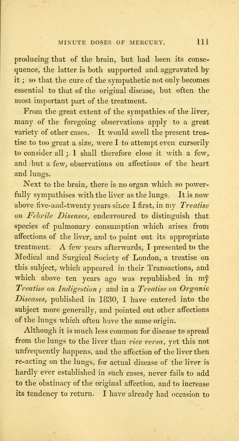 producing that of the brain, but had been its conse- quence^, the latter is both supported and aggravated by- it ; so that the cure of the sympathetic not only becomes essential to that of the original disease, but often the most important part of the treatment. From the great extent of the sympathies of the liver, many of the foregoing observations apply to a great variety of other cases. It would swell the present trea- tise to too great a size, were I to attempt even cursorily to consider all;- 1 shall therefore close it with a few, and but a few, observations on aiFections of the heart and lungs. Next to the brain, there is no organ which so power- fully sympathises with the liver as the lungs. It is now above five-and-twenty years since I first, in my Treatise on Fehrile Diseases^ endeavoured to distinguish that species of pulmonary consumption which arises from affections of the liver, and to point out its appropriate treatment. A few years afterwards, I presented to the Medical and Surgical Society of London, a treatise on this subject, which appeared in their Transactions, and which above ten years ago was republished in my Treatise on Indigestion ; and in a Treatise on Organic Diseases, published in 1830, I have entered into the subject more generally, and pointed out other affections of the lungs which often have the same origin. Although it is much less common for disease to spread from the lungs to the liver than vice versa, yet this not unfrequently happens, and the affection of the liver then re-acting on the lungs, for actual disease of the liver is hardly ever established in such cases, never fails to add to the obstinacy of the original affection, and to increase its tendency to return. I have already had occasion to