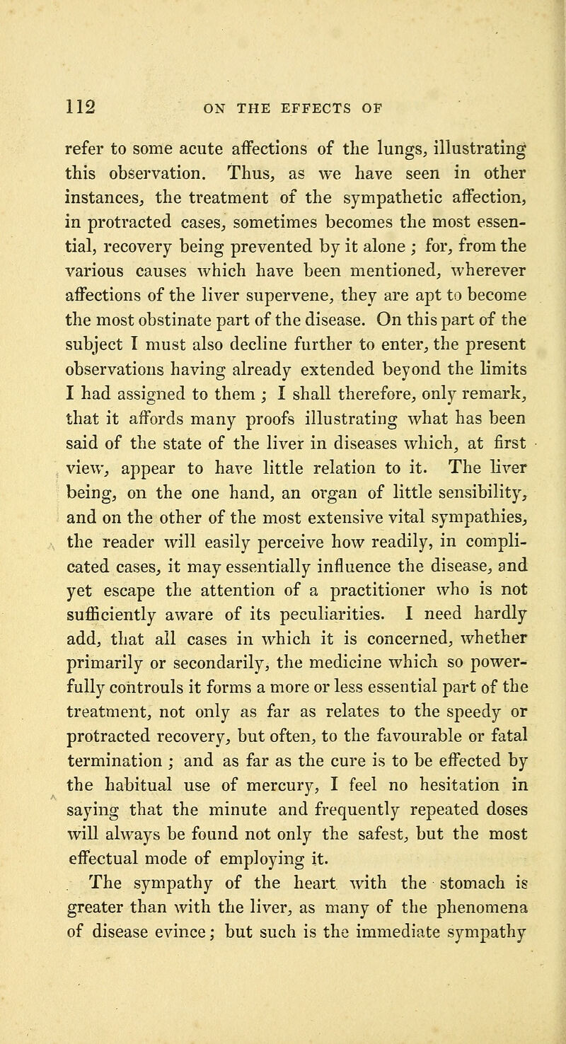 refer to some acute affections of the lungs, illustrating this observation. Thus, as we have seen in other instances, the treatment of the sympathetic affection, in protracted cases, sometimes becomes the most essen- tial, recovery being prevented by it alone ; for, from the various causes which have been mentioned, wherever affections of the liver supervene, they are apt to become the most obstinate part of the disease. On this part of the subject I must also decline further to enter, the present observations having already extended beyond the limits I had assigned to them ; I shall therefore^, only remark, that it affords many proofs illustrating what has been said of the state of the liver in diseases which, at first view, appear to have little relation to it. The liver being, on the one hand, an organ of little sensibility, and on the other of the most extensive vital sympathies, the reader will easily perceive how readily, in compli- cated cases, it may essentially influence the disease, and yet escape the attention of a practitioner who is not suflSciently aware of its peculiarities. I need hardly add, that all cases in which it is concerned, whether primarily or secondarily, the medicine which so power- fully cohtrouls it forms a more or less essential part of the treatment, not only as far as relates to the speedy or protracted recovery, but often, to the favourable or fatal termination ; and as far as the cure is to be effected by the habitual use of mercury, I feel no hesitation in saying that the minute and frequently repeated doses will always be found not only the safest, but the most effectual mode of employing it. The sympathy of the heart, with the stomach is greater than with the liver, as many of the phenomena of disease evince; but such is the immediate sympathy