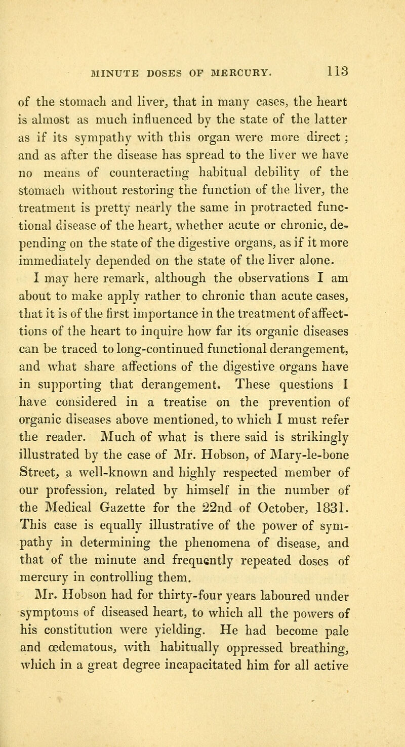 of the stomach and liver^ that in many cases, the heart is almost as much influenced by the state of the latter as if its sympathy with this organ were more direct; and as after the disease has spread to the liver we have no means of counteracting habitual debility of the stomach without restoring the function of the liver, the treatment is pretty nearly the same in protracted func- tional disease of the heart, whether acute or chronic, de- pending on the state of the digestive organs, as if it more immediately depended on the state of the liver alone. I may here remark, although the observations I am about to make apply rather to chronic than acute cases, that it is of the first importance in the treatment of affect- tions of the heart to inquire how far its organic diseases can be traced to long-continued functional derangement, and what share affections of the digestive organs have in supporting that derangement. These questions I have considered in a treatise on the prevention of organic diseases above mentioned, to which I must refer the reader. Much of what is there said is strikingly illustrated by the case of Mr. Hobson, of Mary-le-bone Street, a well-known and highly respected member of our profession, related by himself in the number of the Medical Gazette for the 22nd of October, 1831. This case is equally illustrative of the power of sym- pathy in determining the phenomena of disease, and that of the minute and frequently repeated doses of mercury in controlling them. Mr. Hobson had for thirty-four years laboured under symptoms of diseased heart, to which all the powers of his constitution were yielding. He had become pale and oedematous, with habitually oppressed breathing, wliich in a great degree incapacitated him for all active
