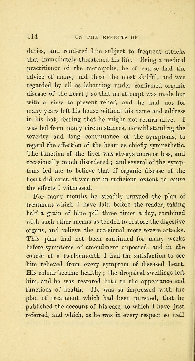 duties-, and rendered him subject to frequent attacks that immediately threatened his life. Being a medical practitioner of the metropolis^ he of course had the advice of many, and those the most skilful, and was regarded by all as labouring under confirmed organic disease of the heart; so that no attempt was made but with a view to present relief, and he had not for many years left his house without his name and address in his hat, fearing that he might not return alive. I was led from many circumstances, notwithstanding the severity and long continuance of the symptoms, to regard the affection of the heart as chiefly sympathetic. The function of the liver was always more or less, and occasionally much disordered; and several of the symp- toms led me to believe that if organic disease of the heart did exist, it was not in sufficient extent to cause the effects I witnessed. For many months he steadily pursued the plan of treatment which I have laid before the reader, taking half a grain of blue pill three times a-day, combined with such other means as tended to restore the digestive organs, and relieve the occasional more severe attacks. This plan had not been continued for many weeks before symptoms of amendment appeared, and in the course of a twelvemonth I had the satisfaction to see him relieved from every symptom of diseased heart. His colour became healthy ; the dropsical swellings left him, and he was restored both to the appearance and functions of health. He was so impressed with the plan of treatment which had been pursued, that he published the account of his case, to which I have just referred, and which, as he was in every respect so well