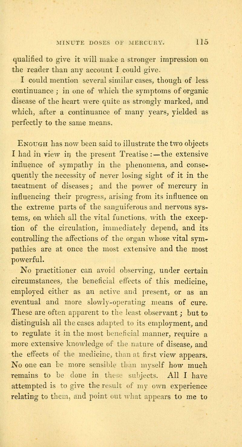 qualified to give it will make a stronger impression on the reader than any account I could give, I could mention several similar cases, though of less continuance ; in one of which the symptoms of organic disease of the heart were quite as strongly marked, and which, after a continuance of many years^ yielded as perfectly to the same means. Enough has now been said to illustrate the two objects I had in view in the present Treatise :—the extensive influence of sympathy in the phenomena, and conse- quently the necessity of never losing sight of it in the taeatment of diseases; and the power of mercury in influencing their progress, arising from its influence on the extreme parts of the sanguiferous and nervous sys- tems^ on which all the vital functions, with the excep- tion of the circulation, immediately depend, and its controlling the afl'ections of the organ whose vital sym- pathies are at once the most extensive and the most powerful. No practitioner can avoid observing, under certain circumstances^ the beneficial effects of this medicine, employed either as an active and present, or as an eventual and more slowly-operating means of cure. These are often apparent to the least observant; but to distinguish all the cases adapted to its employment, and to regulate it in the most beneficial manner, require a more extensive knowledge of the nature of disease, and the effects of the medicine, than at first view appears. No one can be more sensible than myself how much remains to be done in these subjects. All I have attempted is to give the result of my own experience relating to them, and point out v/hat appears to me to