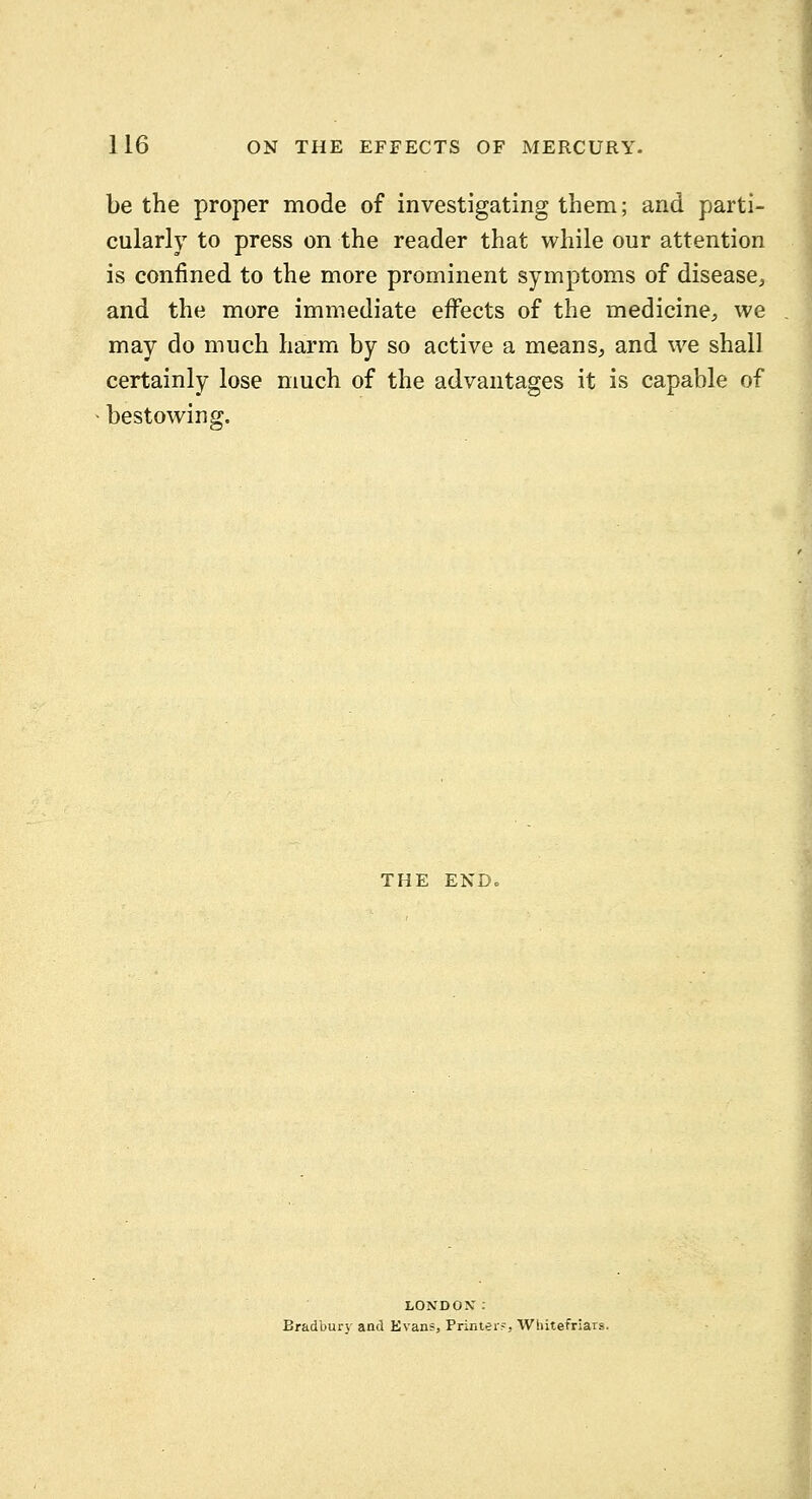 be the proper mode of investigating them; and parti- cularly to press on the reader that while our attention is confined to the more prominent symptoms of disease, and the more immediate effects of the medicine, we may do much harm by so active a means, and we shall certainly lose much of the advantages it is capable of bestowing. THE ENDo LONDON: Bradbury and Evans, Printer?, Whitefriars