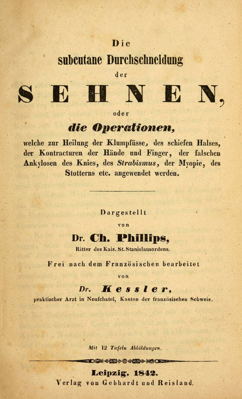 Die subcutane Durchschneidung 8 E un E N, oder die Operiationen^ welche zur Heilung der Klumpfüsse^ des schiefen Halses, der Kontracturen der Hände und Finger, der falschen Ankylosen des Knies, des Strabismus^ der Myopie, des Stotterns etc. angewendet werden. Dargestellt von Dr. €h. Phillipis^ Ritter des Kais. St.Stanislausordens. Frei nach dem Französischen bearbeitet von. Dr. K e s s t e r, praktischer Arzt in Neufchatel, Kanton der französischen Schweie. Mit 12 Tafeln AhhiUungen. Verlag von Gebhardt und Reisland.