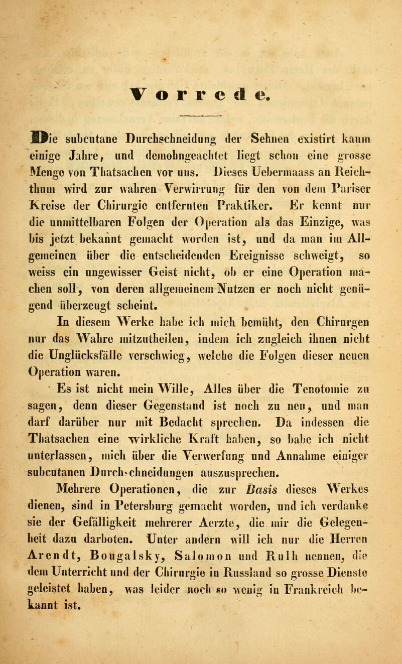 Wie subcutane Durcliscliiieidung der Sehnen existirt kaum einige Jalire, und deinoLngeaclitet liegt sclion eine grosse Menge von Tliatsaclien vor uns. Dieses Ueberniaass an Reich- thum wird zur waliren Verwirrung für den von dem Pariser Kreise der Chirurgie entfernten Praktiker. Er kennt nur die unmittelbaren Folgen der Operation als das Einzige, was bis jetzt bekannt gemacht worden ist, und da man im All- gemeinen über die entscheidenden Ereignisse schweigt, so weiss ein ungewisser Geist nicht, ob er eine Operation ma- chen soll, von deren allgemeinem Nutzen er noch nicht genü- gend überzeugt scheint. In diesem Werke habe ich mich bemüht, den Chirurgen nur das Wahre mitzutheilen, indem ich zugleich ihnen nicht die Unglücksfälle verschwieg, welche die Folgen dieser neuen Operation waren. Es ist nicht mein Wille, Alles über die Tenotomie zu sagen, denn dieser Gegenstand ist noch zu neu, und man darf darüber nur mit Bedacht sprechen. Da indessen die Thatsachen eine wirkliche Kraft haben, so habe ich nicht unterlassen, mich über die Verwerfung und Annahme einiger subcutanen Durch-chneidungen auszusprechen. Mehrere Operationen, die zur Basis dieses Werkes dienen, sind in Petersburg gemacht worden, und ich verdanke sie der Gefälligkeit mehrerer Aerzte, die mir die Gelegen- heit dazu darboten. Unter andern will ich nur die Herren Arendt, Bougalsky, Salomon und Ruih nennen, die dem Unterricht und der Chirurgie in Russland so grosse Dienste geleistet haben, was leider noch so wenig in Frankreich be- kannt ist.