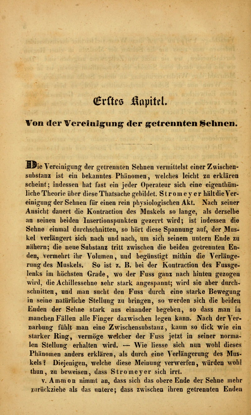 Von der Vereiulg^nn^ der g^etrennten j^elinen, ÄPie Vereinigung der getrennten Sehnen vermittelst einer Zwischen- substanz ist ein bekanntes Phänomen, welches leicht zu erklären scheint; indessen hat fast ein jeder Operateur sich eine eigenthüm- liche Theorie über diese Thatsache gebildet. Stromeyer hält die Ver- einigung der Sehnen für einen rein physiologischen Akt. Nach seiner Ansicht dauert die Kontraction des Muskels so lange, als derselbe an seinen beiden Insertionspunkten gezerrt wird; ist indessen die Sehne einmal durchschnitten, so hört diese Spannung auf, der Mus- kel verlängert sich nach und nach, um sich seinem untern Ende zu Bähern; die neue Substanz tritt zwischen die beiden getrennten En* den, vermehrt ihr Volumen, und begünstigt mithin die Verlänge- rung des Muskels» So ist z. B. bei der Kontraction des Fussge- lenks im höchsten Grade, wo der Fuss ganz nach hinten gezogen wird, die Achillessehne sehr stark angespannt; wird sie aber durch- schnitten, und man sucht den Fuss durch eine starke Bewegung in seine natürliche Stellung zu bringen, so werden sich die beiden Enden der Sehne stark aus einander begeben, so dass man in mancheji Fällen alle Finger dazwischen legen kann. Nach der Ver- narbung fühlt man eine Zwischensubstanz, kaum so dick wie ein starker Ring, vermöge welcher der Fuss jetzt in seiner norma- len Stellung erhalten wird. — Wie liesse sich nun wohl dieses Phänomen anders erklären, als durch eine Verlängerung des Mus« kelsl Diejenigen, welche diese Meinung verwerfen, würden wohl thun, zu beweisen, dass Stromeyer sich irrt. v. Ammon nimmt an, dass sich das obere Ende der Sehne mehr zurückziehe als das untere; dass zwischen ihren getrennten Enden