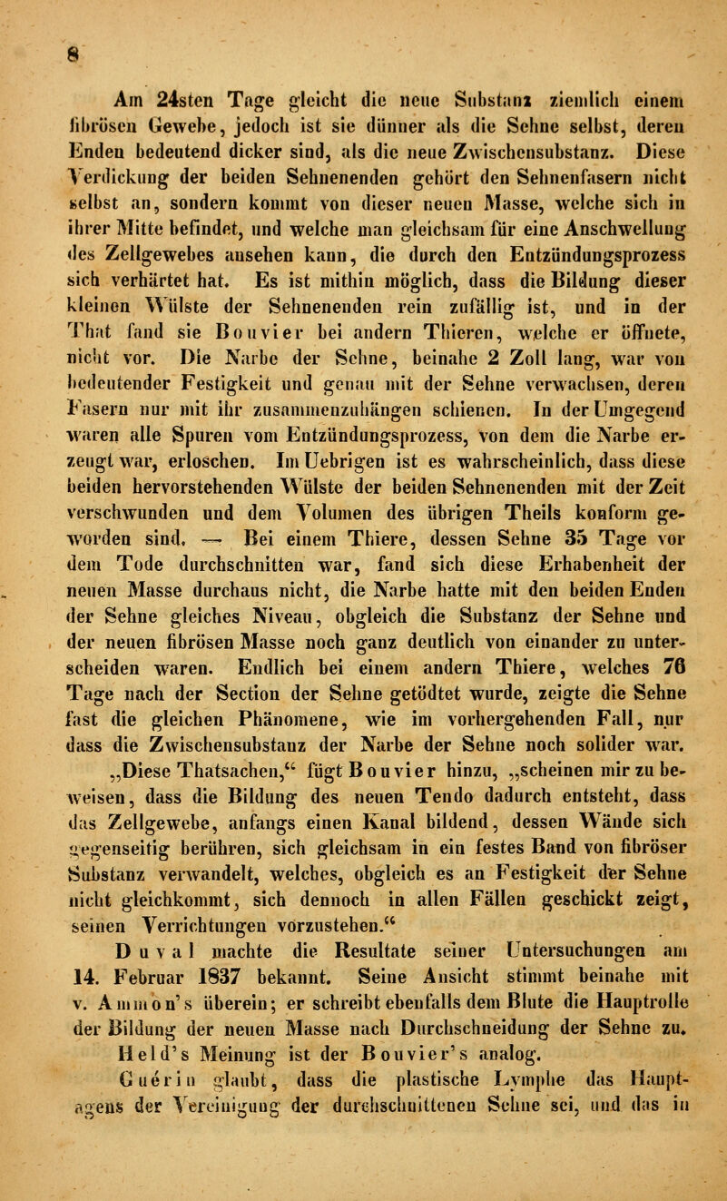 Am 24sten Tage gleicht die neue Substanx zienilicli einem libröscn Gewebe, jedoch ist sie diiiiner als die Sehne selbst, dereu Enden bedeutend dicker sind, als die neue Z^vlschcnsubstanz. Diese Verdickung der beiden Sehnenenden gehört den Sehnenfasern nicht selbst an, sondern kommt von dieser neuen Masse, welche sich in ihrer Mitte befindet, und welche man gleichsam für eine Anschwellung des Zellgewebes ansehen kann, die durch den Entzündungsprozess sich verhärtet hat. Es ist mithin möglich, dass die Bildung dieser kleinen Wülste der Sehnenenden rein zufällig ist, und in der That fand sie Bouvier bei andern Thieren, welche er öffnete, nicht vor. Die Narbe der Sehne, beinahe 2 Zoll lang, war von bedeutender Festigkeit und genau mit der Sehne verw^•ichsen, deren Fasern nur mit ihr zusammenzuhängen schienen. In der Umgegend waren alle Spuren vom Entzündungsprozess, von dem die Narbe er- zeugt war, erloschen. Im Uebrigen ist es wahrscheinlich, dass diese beiden hervorstehenden Wülste der beiden Sehnenenden mit der Zeit verschwunden und dem Volumen des übrigen Theils konform ge- worden sind, — Bei einem Thiere, dessen Sehne 35 Tage vor dem Tode durchschnitten war, fand sich diese Erhabenheit der neuen Masse durchaus nicht, die Narbe hatte mit den beiden Enden der Sehne gleiches Niveau, obgleich die Substanz der Sehne und der neuen fibrösen Masse noch ganz deutlich von einander zu unter- scheiden waren. Endlich bei einem andern Thiere, welches 76 Tage nach der Section der Sehne getödtet wurde, zeigte die Sehne fast die gleichen Phänomene, wie im vorhergehenden Fall, nur dass die Zwischensubstanz der Narbe der Sehne noch solider w^ar. „Diese Thatsachen, fügt Bouvier hinzu, „scheinen mir zu be- weisen, dass die Bildung des neuen Tendo dadurch entsteht, dass das Zellgewebe, anfangs einen Kanal bildend, dessen Wände sich iie^xenseitigr berühren, sich arleichsam in ein festes Band von fibröser Substanz verwandelt, welches, obgleich es an Festigkeit der Sehne nicht gleichkommt, sich dennoch in allen Fällen geschickt zeigt, seinen Verrichtungen vorzustehen/^ D u V a 1 machte die Resultate seiner Untersuchungen am 14. Februar 1837 bekannt. Seine Ansicht stimmt beinahe mit V. Ammon's überein; er schreibt ebenfalls dem Blute die Hauptrolle der Bildung der neuen Masse nach Durchschneidung der Sehne zu* Held's Meinung ist der Bouvier's analog. Gueriii glaubt, dass die plastische Lymphe das Haupt- a^ens der Vereiuij^uug der durchschuittenen Sehne sei, und das in