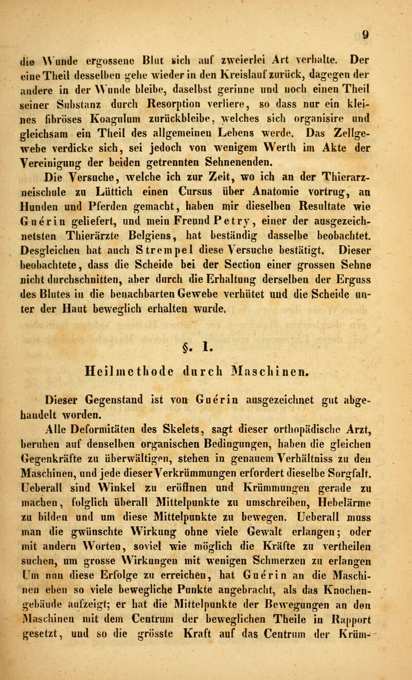 die Wunde ergossene Blut sich auf zweierlei Art verhalte. Der eineTlieil desselben t;elie wieder in den Kreislauf zurück, dagegen der andere in der Wunde bleibe, daselbst gerinne und noch einen Theil seiner Substanz durch Resorption verliere, so dass nur ein klei- nes fibröses Koagulum zurückbleibe, welches sich organisire und gleichsam ein Theil des allgemeinen Lebens werde. Das Zellge- webe verdicke sich, sei jedoch von wenigem Werth im Akte der Vereinigung der beiden getrennten Sehnenenden. Die Versuche, welche ich zur Zeit, wo ich an der Thierarz- neischule zu Lüttich einen Cursus über Anatomie vortrug, an Hunden und Pferden gemacht, haben mir dieselben Resultate wie Guerin geliefert, und mein Freund Petry, einer der ausgezeich- netsten Thierärzte Belgiens, hat beständig dasselbe beobachtet. Desgleichen hat auch Strempel diese Versuche bestätigt. Dieser beobachtete, dass die Scheide bei der Section einer grossen Sehne nicht durchschnitten, aber durch die Erhaltung derselben der Erguss des Blutes in die benachbarten Gewebe verhütet und die Scheide un- ter der Haut bew^eglich erhalten wurde. §. 1. Heilmethode durch 3Iascliinen, Dieser Gegenstand ist von Guerin ausgezeichnet gut abge- handelt worden. Alle Deformitäten des Skelets, sagt dieser orthopädische Arzt, beruhen auf denselben organischen Bedingungen, haben die gleichen Gegenkräfte zu überwältigpn, stehen in genauem Verhältniss zu den Maschinen, und jede dieser Verkrümmungen erfordert dieselbe Sorgfalt, üeberall sind Winkel zu eröffnen und Krümmungen gerade zu machen, folglich überall Mittelpunkte zu umschreiben, Hebelärme zu bilden und um diese Mittelpunkte zu bewegen. Üeberall muss man die gwünschte Wirkung ohne viele Gewalt erlangen; oder mit andern Worten, soviel wie möglich die Kräfte zu vertheilen suchen, um grosse Wirkungen mit wenigen Schmerzen zu erlangen Um nun diese Erfolge zu erreichen, hat Guerin an die Maschi- nen eben so viele bewegliche Punkte angebracht, als das Knochen- gebäude aufzeigt; er hat die Mittelpunkte der Bewegungen an den Maschinen mit dem Centrum der beweglichen Theile in RH(»port gesetzt, und so die grÖsste Kraft auf das Centrum der Krüm-