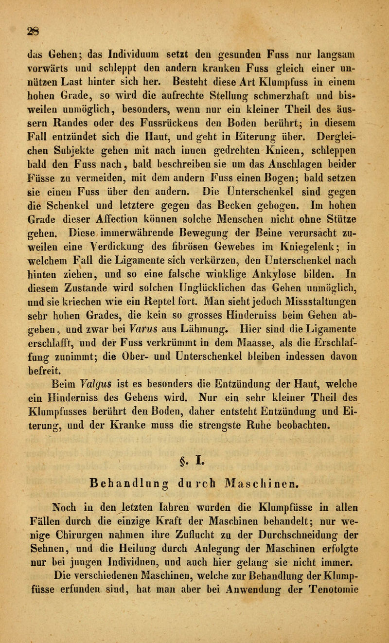 das Gehen; das Individuum setzt den gesunden Fuss nur langsam vorwärts und sclilej)pt den andern kranken Fuss gleich einer un- niitz<^n Last hinter sich her. Besteht diese Art Klumpfuss in einem hohen Grade, so wird die aufrechte Stellung schmerzhaft und bis- weilen unmöglich, besonders, wenn nur ein kleiner Theil des äus- sern Randes oder des Fussrückens den Boden berührt; in diesem Fall entzündet sich die Haut, und geht in Eiterung über. Derglei- chen Subjekte gehen mit nach innen gedrehten Knieen, schleppen bald den Fuss nach, bald beschreiben sie um das Anschlagen beider Füsse zu vermeiden, mit dem andern Fuss einen Bogen; bald setzen sie einen Fuss über den andern. Die Unterschenkel sind gegen die Schenkel und letztere gegen das Becken gebogen. Im hohen Grade dieser Affection können solche Menschen nicht ohne Stütze gehen. Diese immerwährende Bewegung der Beine verursacht zu- weilen eine Verdickung des fibrösen Gewebes im Kniegelenk; in welchem Fall die Ligamente sich verkürzen, den Unterschenkel nach hinten ziehen, und so eine falsche winklige Ankylose bilden« In diesem Zustande wird solchen Unglücklichen das Gehen uumöglich, und sie kriechen wie ein Reptel fort. Man sieht jedoch Missstaltungen sehr hohen Grades, die kein so grosses Hinderniss beim Gehen ab- geben , und zwar bei Varus aus Lähmung« Hier sind die Ligamente erschlafft, und der Fuss verkrümmt in dem Maasse, als die Erschlaf- fung zunimmt; die Ober- und Unterschenkel bleiben indessen davon befreit. Beim Yalgus ist es besonders die Entzündung der Haut, welche ein Hinderniss des Gehens wird. Nur ein sehr kleiner Theil des Klumpfusses berührt den Boden, daher entsteht Entzündung und Ei- terung, und der Kranke muss die strengste Ruhe beobachten. §. I. Behandlung durch Maschinen. Noch in den letzten lahren wurden die Klumpfüsse in allen Fällen durch die einzige Kraft der Maschinen behandelt; nur we- nige Chirurgen nahmen ihre Zuflucht zu der Durchschneidung der Sehnen, und die Heilung durch Anlegung der Maschinen erfolgte nur hei jungen Individuen, und auch hier gelang sie nicht immer. Die verschiedenen Maschinen, welche zur Behandlung der Klump- füsse erfunden sind, hat man aber bei Anwendung der Tenotomie