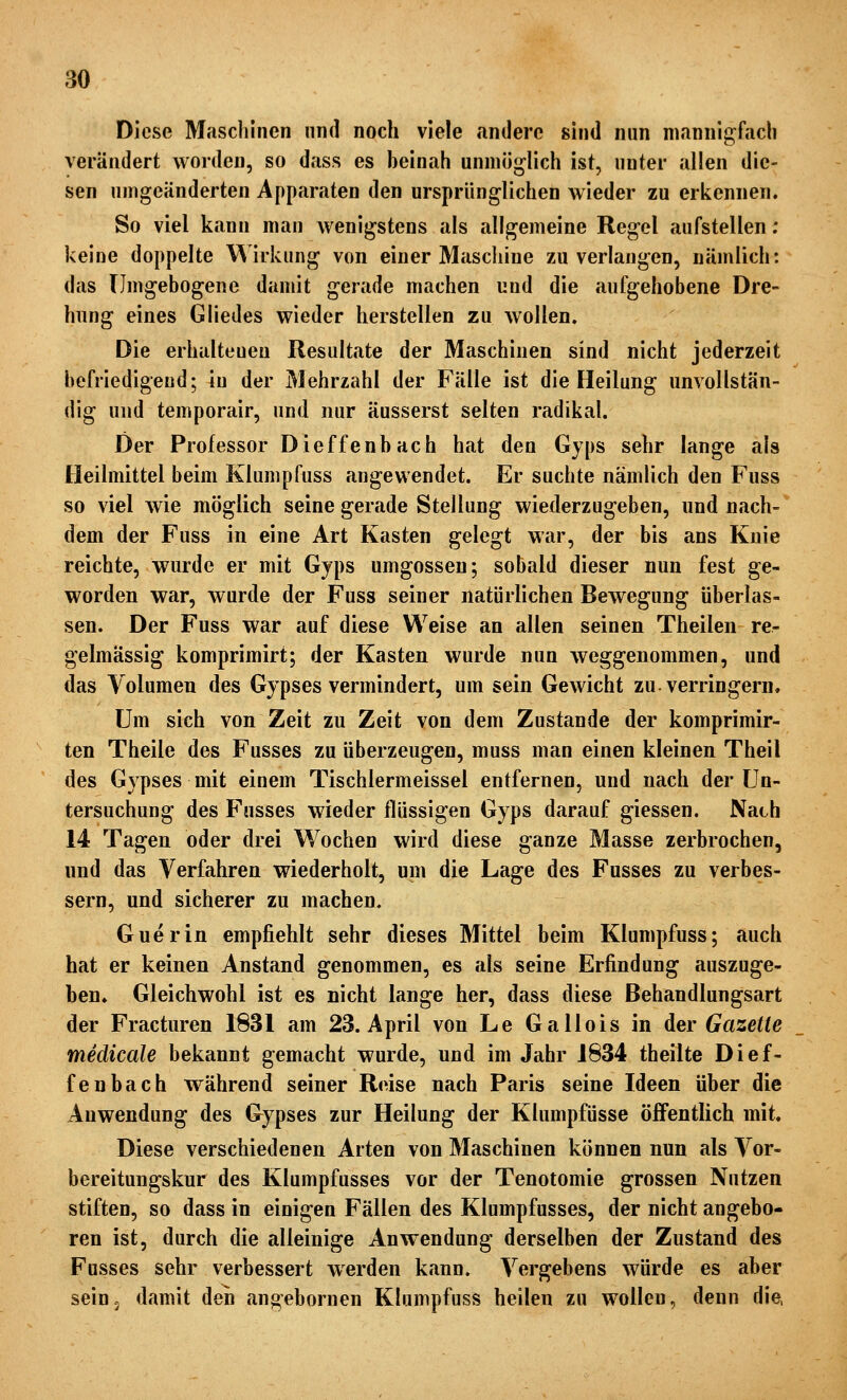 Diese Maschinen und noch viele andere sind nun mannigfach verändert worden, so dass es heinah unmöglich ist, unter allen die- sen umgeänderten Apparaten den ursprünglichen wieder zu erkennen. So viel kann man wenigstens als allgemeine Regel aufstellen; keine doppelte \^'irkung von einer Maschine zu verlangen, nämlich: das Umgebogene damit gerade machen und die aufgehobene Dre- hung eines Gliedes wieder herstellen zu wollen. Die erhaltenen Resultate der Maschinen sind nicht jederzeit hefriedigeud; in der Mehrzahl der Fälle ist die Heilung unvollstän- dig und temporair, und nur äusserst selten radikal. Der Professor Dieffenbach hat den Gyps sehr lange als Heilmittel beim Klumpfuss angewendet. Er suchte nämlich den Fuss so viel wie möglich seine gerade Stellung wiederzugeben, und nach- dem der Fuss in eine Art Kasten gelegt war, der bis ans Knie reichte, wurde er mit Gyps umgössen; sobald dieser nun fest ge- worden war, wurde der Fuss seiner natürlichen Bewegung überlas- sen. Der Fuss war auf diese Weise an allen seinen Theilen re- gelmässig komprimirt; der Kasten wurde nun weggenommen, und das Volumen des Gjpses vermindert, um sein Gewicht zu. verringern. Um sich von Zeit zu Zeit von dem Zustande der komprimir- ten Theile des Fusses zu überzeugen, muss man einen kleinen Theil des Gypses mit einem Tischlermeissel entfernen, und nach der Un- tersuchung des Fusses wieder flüssigen Gyps darauf giessen. Nach 14 Tagen oder drei Wochen wird diese ganze Masse zerbrochen, und das Verfahren wiederholt, um die Lage des Fusses zu verbes- sern, und sicherer zu machen. Guerin empfiehlt sehr dieses Mittel beim Klumpfuss; auch hat er keinen Anstand genommen, es als seine Erfindung auszuge- ben. Gleichwohl ist es nicht lange her, dass diese Behandlungsart der Fracturen 1831 am 23. April von Le Gallois in der Gazette medicale bekannt gemacht wurde, und im Jahr 1834 theilte Dief- fenbach während seiner Reise nach Paris seine Ideen über die Anwendung des Gypses zur Heilung der Klumpfüsse öffentlich mit. Diese verschiedenen Arten von Maschinen können nun als Vor- bereitungskur des Klumpfusses vor der Tenotomie grossen Nutzen stiften, so dass in einigen Fällen des Klumpfusses, der nicht angebo- ren ist, durch die alleinige Anwendung derselben der Zustand des Fusses sehr verbessert werden kann. Vergebens würde es aber sein, damit den angebornen Klumpfuss heilen zu wollen, denn die,