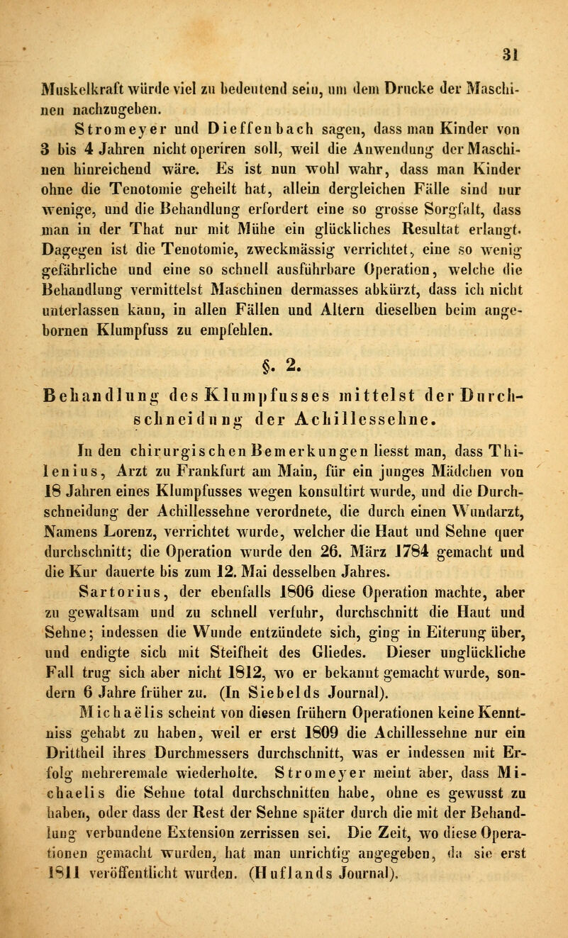 Muskelkraft würde viel zu bedeutend sein, um dem Drucke der Maschi- nen nachzugeben. Stromeyer und Dieffenbach sagen, dass man Kinder von 3 bis 4 Jahren nicht operiren soll, weil die Anwendung der Maschi- nen hinreichend wäre. Es ist nun wohl wahr, dass man Kinder ohne die Tenotomie geheilt hat, allein dergleichen Fälle sind nur wenige, und die Behandlung erfordert eine so grosse Sorgfalt, dass man in der That nur mit Mühe ein glückliches Resultat erlangt. Dagegen ist die Tenotomie, zweckmässig verrichtet, eine so wenig gefährliche und eine so schnell ausführbare Operation, welche die Behandlung vermittelst Maschinen dermasses abkürzt, dass ich nicht unterlassen kann, in allen Fällen und Altern dieselben beim ange- bornen Klumpfuss zu empfehlen. §. 2. Beliandliing des Kluiiipfusses mittelst derDiirch- schneidiing der Achillessehne. Juden chirurgischen Bemerkungen liesst man, dass Thi- lenius, Arzt zu Frankfurt am Main, für ein junges Mädchen von 18 Jahren eines Klumpfusses wegen konsultirt wurde, und die Durch- schneidung der Achillessehne verordnete, die durch einen Wundarzt, Namens Lorenz, verrichtet wurde, welcher die Haut und Sehne quer durchschnitt; die Operation wurde den 26. März 1784 gemacht und die Kur dauerte bis zum 12. Mai desselben Jahres. Sartorius, der ebenfalls 1606 diese Operation machte, aber zu gewaltsam und zu schnell verfuhr, durchschnitt die Haut und Sehne; indessen die Wunde entzündete sich, ging in Eiterung über, und endigte sich mit Steifheit des Gliedes. Dieser unglückliche Fall trug sich aber nicht 1812, wo er bekannt gemacht wurde, son- dern 6 Jahre früher zu. (In Siebeids Journal). Michaelis scheint von diesen frühern Operationen keineKennt- niss gehabt zu haben, weil er erst 1809 die x4chillessehne nur ein Drittheil ihres Durchmessers durchschnitt, was er indessen mit Er- folg mehreremale wiederholte. Stromeyer meint aber, dass Mi- chaelis die Sehne total durchschnitten habe, ohne es gewusst zu haben, oder dass der Rest der Sehne später durch die mit der Behand- lung verbundene Extension zerrissen sei. Die Zeit, wo diese Opera- tionen gemacht wurden, hat man unrichtig angegeben, da sie erst 1811 veröffentlicht wurden. (Huflands Journal).