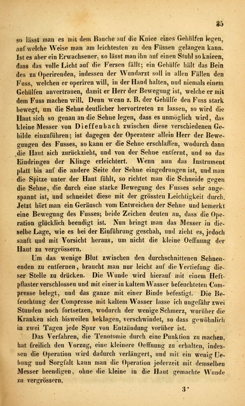 a5 so liisst man es mit dem Bauclie auf die Kniee eines Gehlilfen legen, aufweiche Weise man am leichtesten zu den Füssen g-elangen kann, Ist CS aber ein Erwachsener, so lässt man ihn auf einen Stuhl soknieen, dass das volle Licht auf die Fersen fällt; ein Gehülfe hält das Bein des zu Operirenden, indessen der Wundarzt soll in allen Fällen den Fuss, welchen er operiren will, in der Hand halten, und niemals einem Gehülfen anvertrauen, damit er Herr der Bewegung ist, welche er mit dem Fuss machen will. Denn wenn z. B. der Gehülfe den Fuss stark bewegt, um die Sehne deutlicher hervortreten zu lassen, so wird die Haut sich so genau an die Sehne legen, dass es unmöglich wird, das kleine Messer von Dieffenbach zwischen diese verschiedenen Ge- bilde einzuführen; ist dagegen der Operateur allein Herr der Bewe- gungen des Fusses, so kann er die Sehne erschlaffen, wodurch dann ,die Haut sich zurückzieht^ und von der Sehne entfernt, und so das Eindringen der Klinge erleichtert. Wenn nun das Instrument pldtt bis auf die andere Seite der Sehne eingedrungen ist, und man die Spitze unter der Haut fühlt, so richtet man die Schneide gegen die Sehne, die durch eine starke Bewegung des Fusses sehr ange- spannt ist, und schneidet diese mit der grössten Leichtigkeit durch. Jetzt hört man ein Geräusch vom Entweichen der Sehne und bemerkt eine Bewegung des Fusses; beide Zeichen deuten an, dass die Ope- ration glücklich beendigt ist. Nun bringt man das Messer in die- selbe Lage, wie es bei der Einführung geschah, und zieht es, jedoch sanft und mit Vorsicht heraus, um nicht die kleine Oeffnung der Haut zu vergrössern. Um das wenige Blut zwischen den durchschnittenen Sehnen» enden zu entfernen, braucht man nur leicht auf die Vertiefung die- ser Stelle zu drücken. Die Wunde wird hierauf mit einem Heft- pflasterverschlossen und mit einer in kaltem Vv^asser befeuchteten €om- presse belegt, und das ganze mit einer Binde befestigt. Die Be- feuchtung der Compresse mit kaltem Wasser lasse ich ungefähr zwei Stunden noch fortsetzen, wodurch der wenige Schmerz, worüber die Kranken sich bisweilen beklagen, verschwindet, so dass gewöhnlich in zwei Tagen jede Spur von Entzündung vorüber ist. Das Verfahren, die Tenotoniie durch eine Punktion zu machen, hat freilich den Vorzug, eine kleinere Oeffnung zu erhalten, indes- sen die Operation wird dadurch verlängert, und mit ein wenig Ue- bung und Sorgfalt kann man die Operation jederzeit njit demselben Messer beendigen, ohne die kleine in die Haut gemachte Wunde