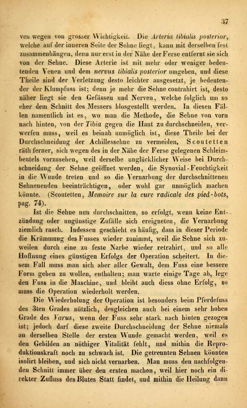 veii wegeil von grosser Wichtigkeit. Dia Arteria libialis posterior., welche auf der ioiieren Seite der Sehne liegt, kann mit derselben fest zusammenhängen, denn nur erst in der Nähe der Ferse entfernt sie sich von der Sehne. Diese Arterie ist mit mehr oder weniger bedeu- tenden Venen und dem nervus libialis posterior umgeben, und diese Theile sind der Verletzung desto leichter ausgesetzt, je bedeuten- der der Klumpfuss ist; denn je mehr die Sehne contrahirt ist, desto näher liegt sie den Gefässen und Nerven, welche folglich um so eher dem Schnitt des Messers blosgestellt werden. In diesen Fäl- len namentlich ist es, wo man die Methode, die Sehne von vorn nach hinten, von der Tihia gegen die Haut zu durchschneiden, ver- werfen muss, weil es beinah unmöglich ist, diese Theile bei der Durchschneidung der Achillessehne zu vermeiden* Scoutetten räth ferner, sich wegen des in der Nähe der Ferse gelegenen Schleim- beutels vorzusehen, weil derselbe unglücklicher Weise bei Durch- schneidung der Sehne geöffnet werden, die Synovial - Feuchtigkeit in die Wunde treten und so die Vernarbung der durchschnittenen Sehnenenden beeinträchtigen, oder wohl gar unmöglich machen könnte. (Scoutetten, Memoire sur la eure radicale des pied-hots^ pag. 74). Ist die Sehne nun durchschnitten, so erfolgt, wenn keine Ent- zündung oder ungünstige Zufälle sich ereigneten, die Vernarbung ziemlich rasch. Indessen geschieht es häufig, dass in dieser Periode die Krümmung des Fusses wieder zunimmt, weil die Sehne sich zu- weilen durch eine zu feste Narbe wieder retrahirt, und so alle Hofinung eines günstigen Erfolgs der Operation scheitert. In die- sem Fall muss man sich aber aller Gewalt, dem Fuss eine bessere Form geben zu wollen, enthalten; man warte einige Tage ab, lege den Fuss in die Maschine, uad bleibt auch diess ohne Erfolg, so muss die Operation wiederholt werden. Die Wiederholung der Operation ist besonders beim Pferdefuss des 3ten Grades nützlich, desgleichen auch bei einem sehr hohen Grade des Varus^ wenn der Fuss sehr stark nach hinten gezogen ist; jedoch darf diese zweite Durchschneidung der Sehne niemals afl derselben Stelle der ersten Wunde gemacht werden, weil es den Gebilden an nöthiger Vitalität fehlt, und mithin die Repro- duktionskraft noch zu schwach ist. Die getrennten Sehnen könnten isolirt bleiben, und sich nicht vernarben. Man muss den nachfolgen- den Schnitt immer über den ersten machen, weil hier noch ein di- rekter Zufluss des Blutes Statt findet, und mithin die Heilung dann