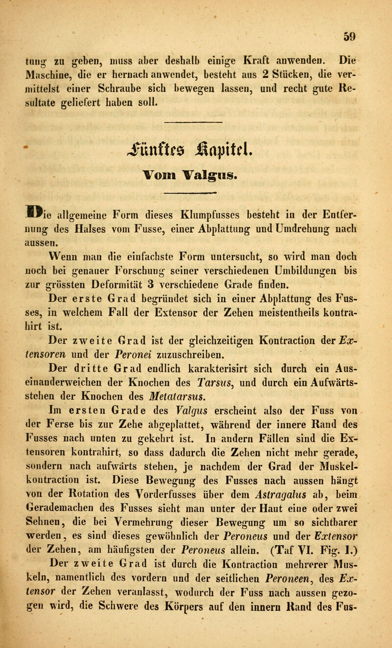 tung zu geben, niiiss aber deshalb einige Kraft anwenden. Die Maschine, die er hernach anwendet, besteht aus 2 Stücken, die ver- mittelst einer Schraube sich bewegen lassen, und recht gute Re- sultate geliefert haben soll. Vom Valg;iiis. JWie allgemeine Form dieses Klumpfusses besteht in der Entfer- nung des Halses vom Fusse, einer Abplattung und Umdrehung nach aussen. Wenn man die einfachste Form untersucht, so wird man doch noch bei genauer Forschung seiner verschiedenen Umbildungen bis zur grössten Deformität 3 verschiedene Grade finden. Der erste Grad begründet sich in einer Abplattung des Fus- ses, in welchem Fall der Extensor der Zehen meistentheils kontra- hirt ist. Der zweite Grad ist der gleichzeitigen Kontraction derJE'o;- (ensoren und der Peronei zuzuschreiben. Der dritte Grad endlich karakterisirt sich durch ein Aus- einanderweichen der Knochen des Tarsus^ und durch ein Aufwärts- stehen der Knochen des Metatarsus. Im ersten Grade des VaJgus erscheint also der Fuss von der Ferse bis zur Zehe abgeplattet, während der innere Rand des Fusses nach unten zu gekehrt ist. In andern Fällen sind die Ex- tensoren kontrahirt, so dass dadurch die Zehen nicht mehr gerade, sondern nach aufwärts stehen, je nachdem der Grad der Muskel- koutraction ist. Diese Bewegung des Fusses nach aussen hängt von der Rotation des Vorderfusses über dem Astragalus ab, beim Gerademachen des Fusses sieht man unter der Haut eine oder zwei Sehnen, die bei Vermehrung dieser Bewegung um so sichtbarer werden, es sind dieses gewöhnlich der Peroneus und der Extensor der Zehen, am häufigsten der Peroneus allein. (Taf VI. Fig. 1.) Der zweite Grad ist durch die Kontraction mehrerer Mus- keln, namentlich des vordem und der seitlichen Peroneen^ des Ex- tensor der Zehen veranlasst, wodurch der Fuss nach aussen gezo- gen wird, die Schwere des Körpers auf den innern Rand des Fus-