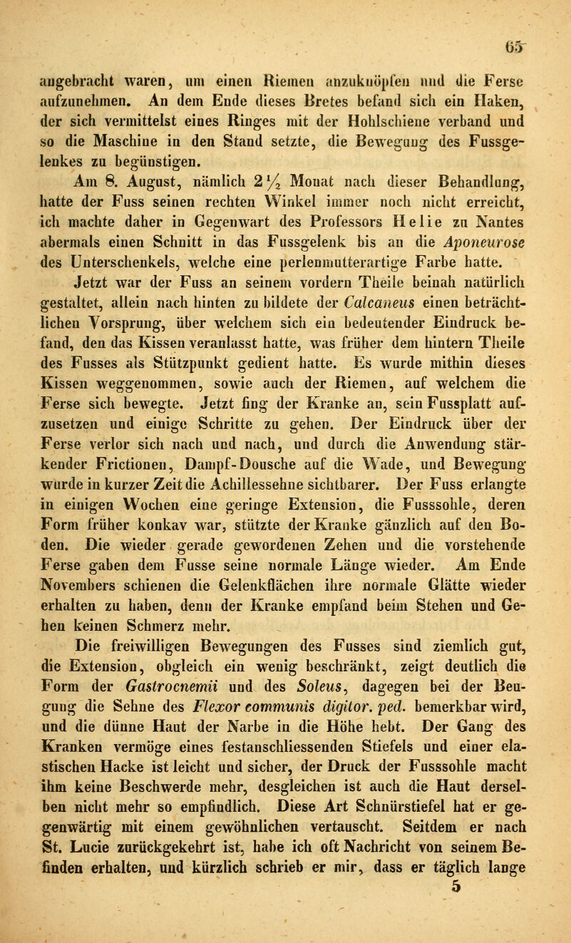 6.5r angebracht waren, um einen Riemen anzukuöpren und die Ferse aufzunehmen. An dem Ende dieses Bretes befitnd sich ein Haken, der sich vermittelst eines Ringes mit der Hohlschiene verband und so die Maschine in den Stand setzte, die Bewegung des Fussge- lenkes zu begünstigen. Am 8. August, nämlich 2% Monat nach dieser Behandlung, hatte der Fuss seinen rechten Winkel immer noch nicht erreicht, ich machte daher in Gegenwart des Professors Helie zu Nantes abermals einen Schnitt in das Fussgelenk bis an die Aponeurose des Unterschenkels, welche eine perlenmutterartige Farbe hatte. Jetzt war der Fuss an seinem vordem Theile beinah natürlich gestaltet, allein nach hinten zu bildete der Calcaneus einen beträcht- lichen Vorsprung, über welchem sich ein bedeutender Eindruck be- fand, den das Kissen veranlasst hatte, was früher dem hintern Theile des Fusses als Stützpunkt gedient hatte. Es wurde mithin dieses Kissen weggenommen, sowie auch der Riemen, auf welchem die Ferse sich bewegte. Jetzt fing der Kranke an, sein Fussplatt auf- zusetzen und einige Schritte zu gehen. Der Eindruck über der Ferse verlor sich nach und nach, und durch die Anwendung stär- kender Frictionen, Dampf-Dousche auf die Wade, und Bewegung wurde in kurzer Zeit die Achillessehne sichtbarer. Der Fuss erlangte in einigen Wochen eine geringe Extension, die Fusssohle, deren Form früher konkav Wcir, stützte der Kranke gänzlich auf den Bo- den. Die wieder gerade gewordenen Zehen und die vorstehende Ferse gaben dem Fusse seine normale Länge wieder. Am Ende Novembers schienen die Gelenkflächen ihre normale Glätte wieder erhalten zu haben, denn der Kranke empfand beim Stehen und Ge- hen keinen Schmerz mehr. Die freiwilligen Bewegungen des Fusses sind ziemlich gut, die Extension, obgleich ein wenig beschränkt, zeigt deutlich die Form der Gastrocnemn und des Soleus^ dagegen bei der Beu- gung die Sehne des Flexor eommunis digitor. ped. bemerkbar wird, und die dünne Haut der Narbe in die Höhe hebt. Der Gang des Kranken vermöge eines festanschliessenden Stiefels und einer ela- stischen Hacke ist leicht und sicher, der Druck der Fusssohle macht ihm keine Beschwerde mehr, desgleichen ist auch die Haut dersel- ben nicht mehr so empfindlich. Diese Art Schnürstiefel hat er ge- genwärtig mit einem gewöhnlichen vertauscht. Seitdem er nach St. Lucio zurückgekehrt ist. habe ich oft Nachricht von seinem Be- finden erhalten, und kürzlich schrieb er mir, dass er täglich lange