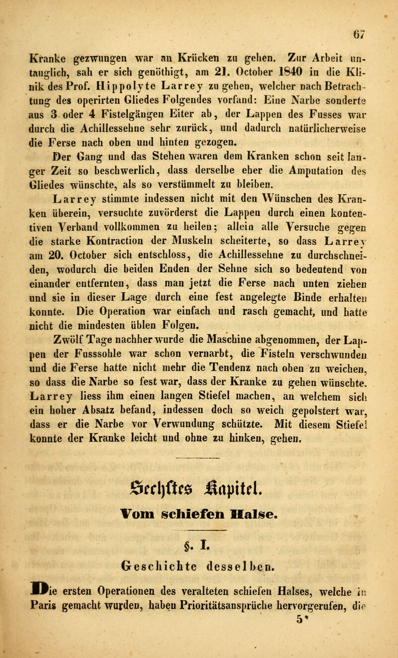 6/ Kranke gezwungen war an Krücken zu gehen. Zur Arbeit un- tauglich, sah er sich genöthigt, am 21. October 1840 in die Kli- nik des Prof. Hippolyte Larrey zugehen, welcher nach Betrach- tung des operirten Gliedes Folgendes vorfand: Eine Narbe sonderte aus 3 oder 4 Fistelgängen Eiter ab, der Lappen des Fusses war durch die Achillessehne sehr zurück, und dadurch natürlicherweise die Ferse nach oben und hinten gezogen. Der Gang und das Stehen waren dem Kranken schon seit lan- ger Zeit so beschwerlich, dass derselbe eher die Amputation des Gliedes wünschte, als so verstümmelt zu bleiben. Larrey stimmte indessen nicht mit den Wünschen des Kran- ken überein, versuchte zuvörderst die Lappen durch einen konten- tiven Verband vollkommen zu heilen; allein alle Versuche gegen die starke Kontraction der Muskeln scheiterte, so dass Larrey am 20. October sich entschloss, die Achillessehne zu durchschnei- den, wodurch die beiden Enden der Sehne sich so bedeutend von einander entfernten, dass man jetzt die Ferse nach unten ziehen und sie in dieser Lage durch eine fest angelegte Binde erhalten konnte. Die Operation war einfach und rasch gemacht, und hatte nicht die mindesten üblen Folgen, Zwölf Tage nachher wurde die Maschine abgenommen, der Lap- pen der Fusssohle war schon vernarbt, die Fisteln verschwunden und die Ferse hatte nicht mehr die Tendenz nach oben zu weichen, so dass die Narbe so fest war, dass der Kranke zu gehen wünschte. Larrey liess ihm einen langen Stiefel machen, an welchem sich ein hoher Absatz befand, indessen doch so weich gepolstert war, dass er die Narbe vor Verwundung schützte. Mit diesem Stiefel konnte der Kranke leicht und ohne zu hinken, gehen. Vom schiefen Halise. §. 1. Geschichte desselhen. ^ie ersten Operationen des veralteten schiefen Halses, welche i\\ Paris gemacht wurden, haben Prioritätsansprüche hervorgerufen, die 5*