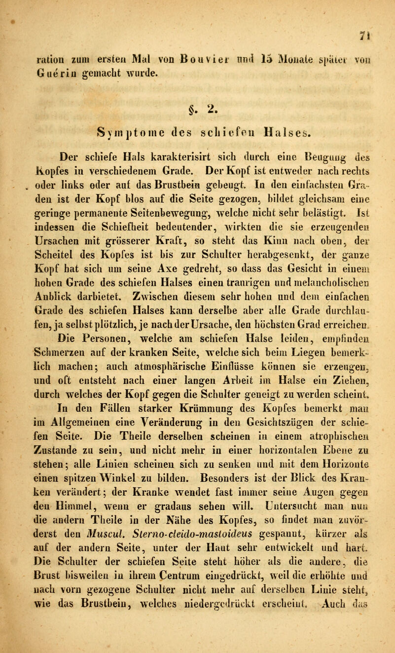 1\ ratiou zum ersieu Mal von Bouvier nn(i lä Monate s|>aici von Guerin gemacht wurde. §. 2. Symptome des scliiefon Halses. Der schiefe Hals karakterisirt sich durch eine Beuguiig des Kopfes in verschiedenem Grade. Der Kopf ist entweder nach rechts oder links oder auf das Brustbein gebeugt. In den einfachsten Gra- den ist der Kopf blos auf die Seite gezogen, bildet gleichsam eine geringe permanente Seitenbewegung, welche nicht sehr belästigt. Ist indessen die Schiefheit bedeutender, wirkten die sie erzeugenden Ursachen mit grösserer Kraft, so steht das Kinn nach oben, der Scheitel des Kopfes ist bis zur Schulter herabgesenkt, der ganze Kopf hat sich um seine Axe gedreht, so dass das Gesicht in einem hohen Grade des schiefen Halses einen traurigen und melancholischen Anblick darbietet. Zwischen diesem sehr hohen und dem einfachen Grade des schiefen Halses kann derselbe aber alle Grade durchlau- fen, ja selbst plötzlich, je nach der Ursache, den höchsten Grad erreichen. Die Personen, welche am schiefen Halse leiden, empfinden Schmerzen auf der kranken Seite, welche sich beim Liegen bemerk- lich machen; auch atmosphärische Einflüsse können sie erzeugen, und oft entsteht nach einer langen Arbeit im Halse ein Ziehen, durch welches der Kopf gegen die Schulter geneigt zu werden scheint. In den Fällen starker Krümmung des Kopfes bemerkt mau im Allgemeinen eine Veränderung in den Gesichtszügen der schie- fen Seite. Die Theile derselben scheinen in einem atrophischen Zustande zu sein, und nicht mehr in einer horizontalen Ebene zu stehen; alle Linien scheinen sich zu senken und mit dem Horizonte einen spitzen Winkel zu bilden. Besonders ist der Blick des Kran- ken verändert; der Kranke wendet fast immer seine Augen gegen den Himmel, wenn er gradaus sehen will* Untersucht man nun die andern Theile in der Nähe des Kopfes, so findet man zuvör- derst den MuscuL Slerno-deido-masioideus gespannt, kürzer als auf der andern Seite, unter der Haut sehr entwickelt und hart. Die Schulter der schiefen Seite steht höher als die andere, die Brust bisweilen in ihrem Centrum eingedrückt, weil die erhöhte und nach vorn gezogene Schulter nicht mehr auf derselben Linie steht^ wie das Brustbein, welches niedergedrückt erscheint. Auch das