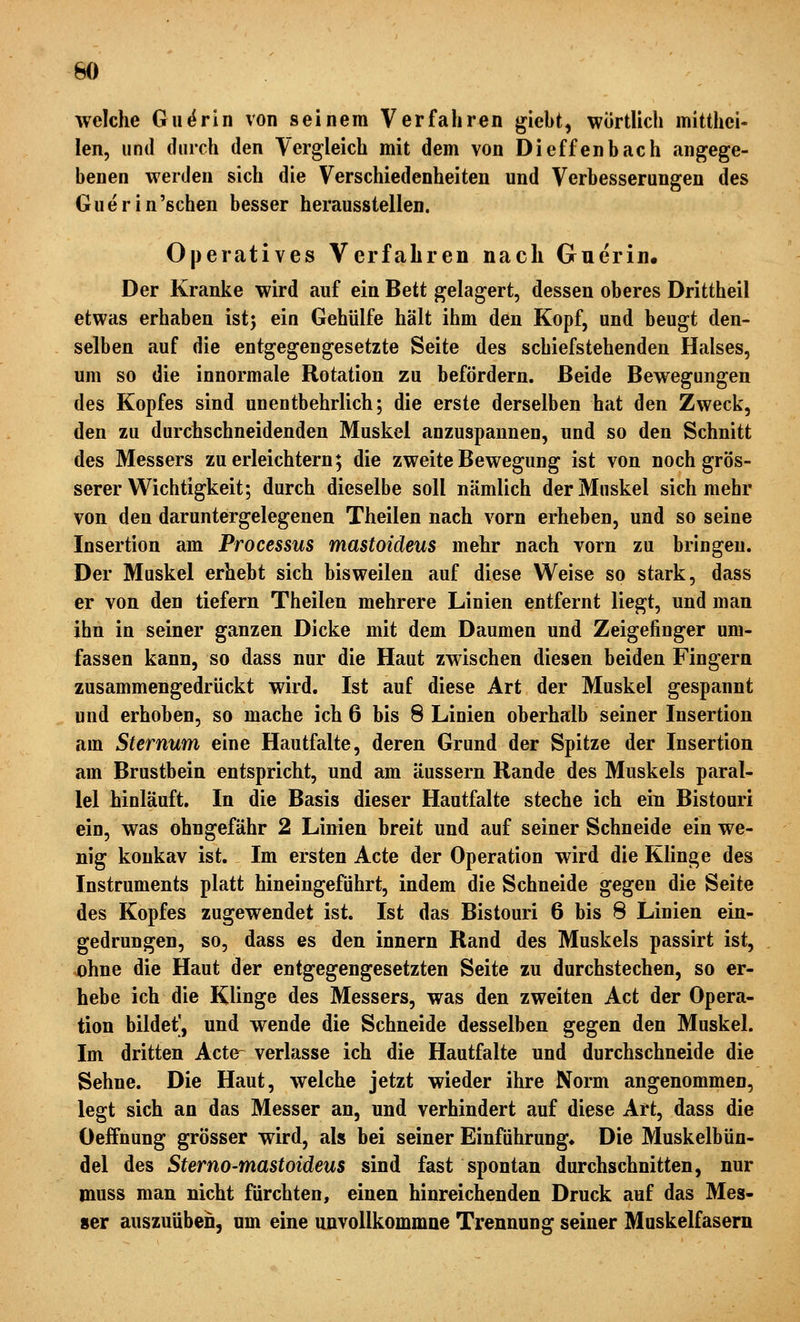 welche Gii^rin von seinem Verfahren giebt, wortlich mitthci- len, und durch den Vergleich mit dem von Dieffenbach angege- benen werden sich die Verschiedenheiten und Verbesserungen des Guerin'schen besser herausstellen. Operatives Verfahren nach Gnerin. Der Kranke wird auf ein Bett gelagert, dessen oberes Drittheil etwas erhaben istj ein Gehülfe hält ihm den Kopf, und beugt den- selben auf die entgegengesetzte Seite des schiefstehenden Halses, um so die innormale Rotation zu befördern. Beide Bewegungen des Kopfes sind unentbehrlich; die erste derselben hat den Zweck, den zu durchschneidenden Muskel anzuspannen, und so den Schnitt des Messers zu erleichtern; die zweite Bewegung ist von noch grös- serer Wichtigkeit; durch dieselbe soll nämlich der Muskel sich mehr von den daruntergelegenen Theilen nach vorn erheben, und so seine Insertion am Processus mastoideus mehr nach vorn zu bringen. Der Muskel erhebt sich bisweilen auf diese Weise so stark, dass er von den tiefern Theilen mehrere Linien entfernt liegt, und man ihn in seiner ganzen Dicke mit dem Daumen und Zeigefinger um- fassen kann, so dass nur die Haut zwischen diesen beiden Fingern zusammengedrückt wird. Ist auf diese Art der Muskel gespannt und erhoben, so mache ich 6 bis 8 Linien oberhalb seiner Insertion am Sternum eine Hautfalte, deren Grund der Spitze der Insertion am Brustbein entspricht, und am äussern Rande des Muskels paral- lel hinläuft. In die Basis dieser Hautfalte steche ich ein Bistouri ein, was ohngefähr 2 Linien breit und auf seiner Schneide ein we- nig konkav ist. Im ersten Acte der Operation wird die Klinge des Instruments platt hineingeführt, indem die Schneide gegen die Seite des Kopfes zugewendet ist. Ist das Bistouri 6 bis 8 Linien ein- gedrungen, so, dass es den innern Rand des Muskels passirt ist, ohne die Haut der entgegengesetzten Seite zu durchstechen, so er- hebe ich die Klinge des Messers, was den zweiten Act der Opera- tion bildet', und wende die Schneide desselben gegen den Muskel. Im dritten Acte- verlasse ich die Hautfalte und durchschneide die Sehne. Die Haut, welche jetzt wieder ihre Norm angenommen, legt sich an das Messer an, und verhindert auf diese Art, dass die OefFnung grösser wird, als bei seiner Einführung^ Die Muskelbün- del des Sterno-mastoideus sind fast spontan durchschnitten, nur muss man nicht fürchten, einen hinreichenden Druck auf das Mes- ser auszuüben, nm eine unvollkommne Trennung seiner Muskelfasern