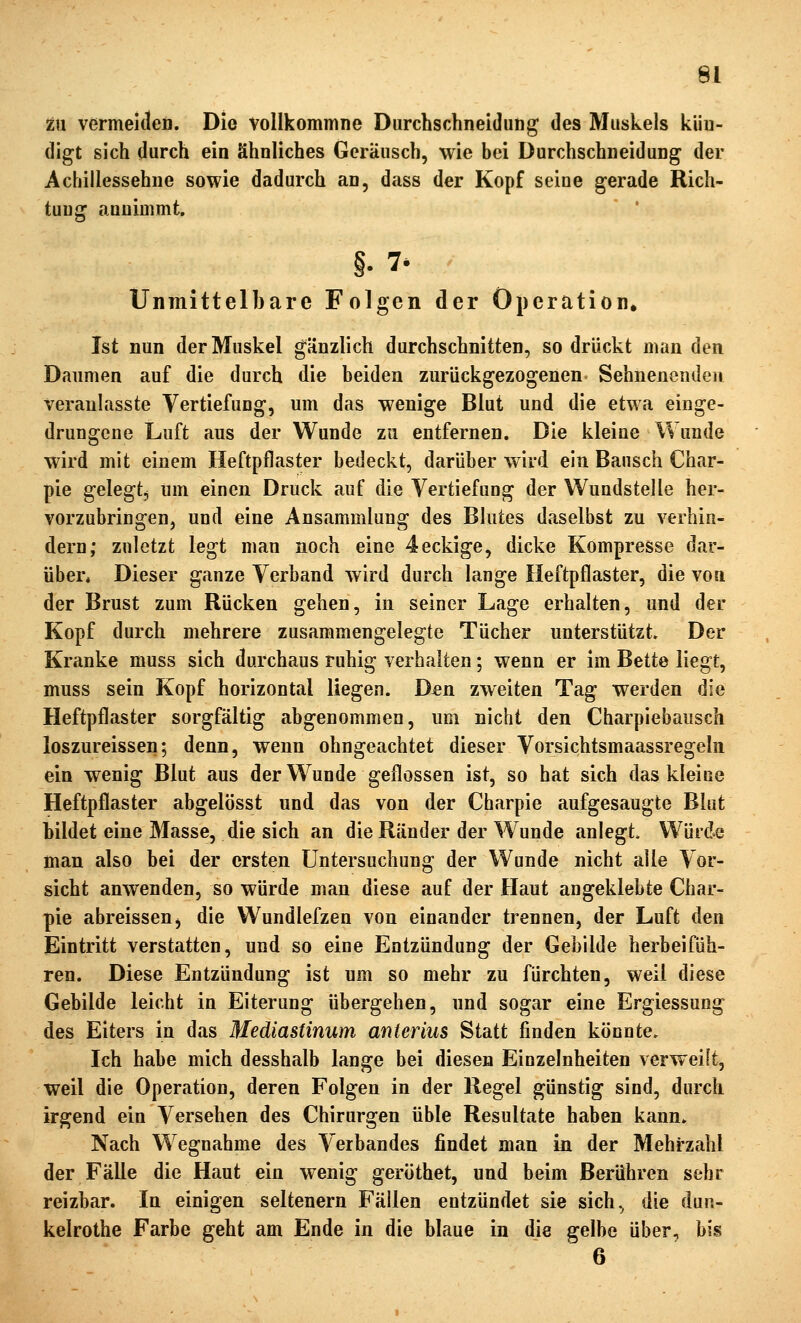 zn vermeideD. Die vollkommne Durchschneidung des Muskels kün- digt sich durch ein ähnliches Geräusch, wie bei Durchschneidung der Achillessehne sowie dadurch an, dass der Kopf seine gerade Rich- tung anuiüimt, §. 7* Unmittelbare Folgen der Operation. Ist nun der Muskel gänzlich durchschnitten, so drückt man den Daumen auf die durch die beiden zurückgezogenen Sehnenendeii veranlasste Vertiefung, um das wenige Blut und die etwa einge- drungene Luft aus der Wunde zu entfernen. Die kleine Wunde wird mit einem Heftpflaster bedeckt, darüber wird ein Bausch Char- pie gelegtj um einen Druck auf die Vertiefung der Wundstelle her- vorzubringen, und eine Ansammlung des Blutes daselbst zu verhin- dern; zuletzt legt man noch eine 4eckige, dicke Kompresse dar- über* Dieser ganze Verband wird durch lange Heftpflaster, die von der Brust zum Rücken gehen, in seiner Lage erhalten, und der Kopf durch mehrere zusammengelegte Tücher unterstützt. Der Kranke muss sich durchaus ruhig verhalten; wenn er im Bette liegt, muss sein Kopf horizontal liegen. D^en zweiten Tag werden die Heftpflaster sorgfältig abgenommen, um nicht den Charpiebausch loszureissen; denn, wenn ohngeachtet dieser Vorsichtsmaassregeln ein wenig Blut aus der Wunde geflossen ist, so hat sich das kleiue Heftpflaster abgelösst und das von der Charpie aufgesaugte Blut bildet eine Masse, die sich an die Ränder der Wunde anlegt. Würde man also bei der ersten Untersuchung der Wunde nicht alle Vor- sicht anwenden, so würde man diese auf der Haut angeklebte Char- pie abreisseUj die Wundlefzen von einander trennen, der Luft den Eintritt verstatten, und so eine Entzündung der Gebilde herbeifüh- ren. Diese Entzündung ist um so mehr zu fürchten, weil diese Gebilde leicht in Eiterung übergehen, und sogar eine Ergiessung des Eiters in das Mediastinum anterius Statt finden könnte. Ich habe mich desshalb lange bei diesen Einzelnheiten verweift, weil die Operation, deren Folgen in der Regel günstig sind, durch irgend ein Versehen des Chirurgen üble Resultate haben kann. Nach Wegnahme des Verbandes findet man in der Mehrzahl der Fälle die Haut ein wenig geröthet, und beim Berühren sehr reizbar. In einigen seltenern Fällen entzündet sie sich, die dun- keirothe Farbe geht am Ende in die blaue in die gelbe über, bis 6