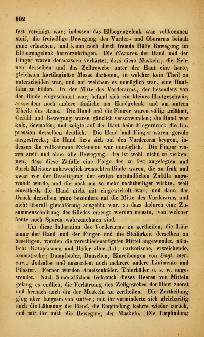 fest vereinigt war; indessen das Ellbogengelenk war vollkommen steif, die freiwillige Bewegung des Vorder- und Oberarms beinah ganz erloschen, und kaum noch durch fremde Hülfe Bewegung im Ellbogengelenk hervorzubringen. Die Flcxoren der Hand und der Finger waren dermaassea verhärtet, dass diese Muskeln, die Seh- nen derselben und das Zellgewebe unter der Haut eine harte, gleichsam kartilaginöse Masse darboten, in welcher kein Theil zu unterscheiden war, und auf welchem es unmöglich war, eine Haut* falte zu bilden. In der Mitte des Vorderarms, der besonders von der Binde eingeschnürt war, befand sich ein kleines Hautgeschwür, ausserdem noch andere ähnliche am Handgelenk und am untern Theile des Arms. Die Hand und die Finger waren völlig gelähmt, Gefühl und Bewegung waren gänzlich verschwunden; die Hand war kalt, ödematös, und zeigte auf der Haut beim Fingerdruck die Im- pression desselben deutlich. Die Hand und Finger waren gerade ausgestreckt; die Hand liess sich auf den Vorderarm beugen, in* dessen die vollkommne Extension war unmöglich» Die Finger wa- ren steif und ohne alle Bewegung. Es ist wohl nicht zu verken- nen, dass diese Zufälle eine Folge der zu fest angelegten und darch Kleister unbeweglich gemachten Binde waren, die zu früh und zwar vor der Beseitigung der ersten entzündlichen Zufälle ange- wandt wurde, und die noch um so mehr nachtheiliger wirkte, weil einestheils die Hand nicht mit eingewickelt w^ar, und dann der Druck derselben ganz besonders auf die Mitte des Vorderarms und nicht überall gleichförmig ausgeübt war, so dass dadurch eine Zu« sammenschnürung des Gliedes erzeugt werden musste, von welcher heute noch Spuren wahrzunehmen sind. Um diese Induration des Vorderarms zu zertheilen, die Läh^ mung der Hand und der Finger und die Steifigkeit derselben zu beseitigen, wurden die verschiedenartigsten Mittel angeAvendet, näm-* lieh: Kataplasmen und Bäder aller Art, narkotische, erweichende, aromatische; Dampfbäder, Douschen, Einreibungen von üngt. mer^ owr., Jodsalbe und ausserdem noch mehrere andere Linimente und Pflaster. Ferner wurden Ameisenbäder, Thierbäder u. s. w. ange- wendet. Nach 3 monatlichem Gebrauch dieses Heeres von Mitteln gelang es endlich, die Verhärtung des Zellgewebes der Haut zuerst und hernach auch die der Muskeln zu zertheilen. Die Zertheilung ging aber langsam von statten; mit ihr verminderte sich gleichzeitig .iuch die Lähmung der Hand, die Empfindung kehrte wieder zurück, und mit ihr auch die Bewegung der Muskeln, Die Empfindung