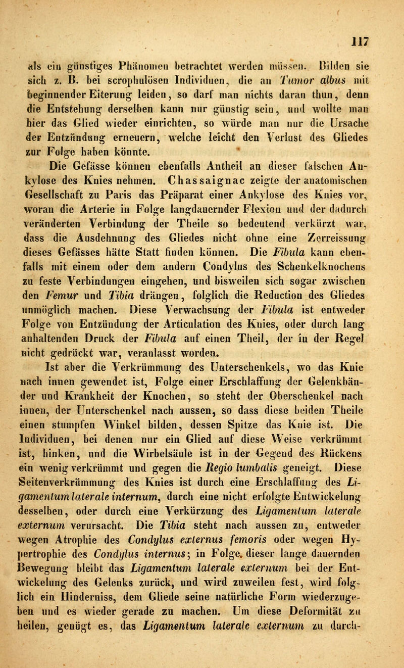 itls ein günstiges Phiiiioincü betrachtet werden miisien. Bilden sie sich z. B. bei scrophalöseu Indiviihien, die an Tumor albus iiiii beginnender Eiterung leiden, so darf man nichts daran thun, denn die Entstehung derselben kann nur günstig sein, und v/oilte man hier das Glied wieder einrichten, so würde man nur die Ursache der EntziindüHg erneuern, welche leicht den Verlust des Gliedes zur Folge haben könnte. Die Gefässe können ebenfalls Antheil an dieser falschen An- kylose des Knies nehmen. Chassaignac zeigte der anatomischen Gesellschaft zu Paris das Präparat einer Ankylose des Knies vor, woran die Arterie in Folge langdauernder Flexion und der dadurch veränderten Verbindung der Theile so bedeutend verkürzt war, dass die Ausdehnung des Gliedes nicht ohne eine Zerreissung dieses Gefässes hätte Statt finden können. Die Fibula kann eben- falls mit einem oder dem andern Condylus des Schenkelknochens zu feste Verbindungen eingehen, und bisweilen sich sogar zwischen den Femur und Tibia drängen, folglich die Reduction des Gliedes unmöglich machen. Diese Verwachsung der Fibula ist entweder Folge von Entzündung der Articulation des Knies, oder durch lang anhaltenden Druck der Fibula auf einen Theil, der in der Regel nicht gedrückt war, veranlasst worden. Ist aber die Verkrümmung des Unterschenkels, wo das Knie nach innen gewendet ist, Folge einer Erschlaffung der Gelenkbän- der und Krankheit der Knochen, so steht der Oberschenkel nach innen, der Unterschenkel nach aussen, so dass diese beiden Theile einen stumpfen Winkel bilden, dessen Spitze das Knie ist. Die Individuen, bei denen nur ein Glied auf diese Weise verkrümmt ist, hinken, und die Wirbelsäule ist in der Gegend des Rückens ein wenig verkrümmt und gegen die Regio lumbalis geneigt. Diese Seitenverkrümmung des Knies ist durch eine Erschlaffung des Li- gamentum laterale internum, durch eine nicht erfolgte Eutwickelung desselben, oder durch eine Verkürzung des Ligamentum laterale externum verursacht. Die Tibia steht nach aussen zu, entweder wegen Atrophie des Condylus externus femoris oder wegen Hy- pertrophie des Condylus internus; in Folge, dieser lange dauernden Bewegung bleibt das Ligamentum laterale externum bei der Ent- wickelung des Gelenks zurück, und wird zuweilen fest, wird folg- lich ein Hinderniss, dem Gliede seine natürliche Form wiederzuge- ben und es wieder gerade zu machen. Um diese Deformität zu heilen, genügt es, das Ligamentum laterale externum zu durch-