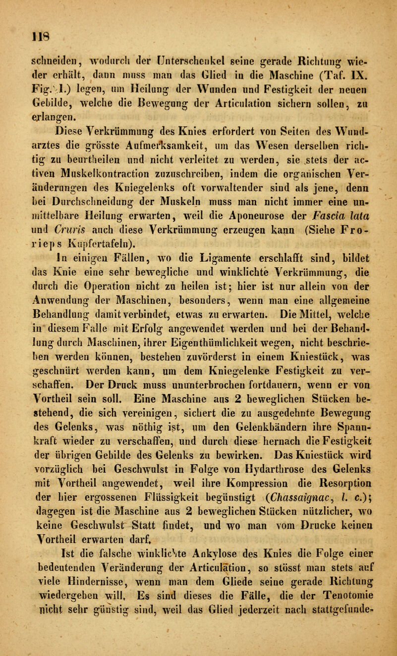 schneiden, woihircli der Cnterschciikel seine gerade Richtung wie- der erhält, dann ninss man das Glied in die Maschine (Taf, IX. Fig-.\ 1.) legen, um Heilung der Wanden und Festigkeit der neuen Gebilde, welche die Bewegung der Articulation sichern sollen, zu erlangen. Diese Verkrümmung des Knies erfordert von Seiten des Wund- arztes die grösste AufmerTvsamkeit, um das Wiesen derselben rich- tig zu bemtheilen und nicht verleitet zu werden, sie stets der ac- tiven Muskelkontraction zuzuschreiben, indem die organischen Ver- änderungen des Kniegelenks oft vorwaltender sind als jene, denn hei Durchschneidung der Muskelp muss man nicht immer eine un» mittelbare Heilung erwarten, weil die Aponeurose der Fascia lata und Cruris auch diese Verkrümmung erzeugen kann (Siehe Fro- rieps Kapfortafeln). In einigen Fällen, wo die Ligamente erschlafft sind, bildet das Knie eine sehr bewegliche und winklichte Verkrümmung, die durch die Operation nicht zu heilen ist; hier ist nur allein von der Anwendung der Maschinen, besonders, wenn man eine allgemeine Behandlung damit verbindet, etwas zu erwarten. Die Mittel, welche in diesem Falle mit Erfolg angewendet werden und bei der Behand' lung durch Maschinen, ihrer Eigenthümlichkeit wegen, nicht beschrie- ben werden können, bestehen zuvörderst in einem Kniestück, was geschnürt werden kann, um dem Kniegelenke Festigkeit zu ver- schaffen, Der Druck muss ununterbrochen fortdauern, wenn er von Vortheil sein soll. Eine Maschine aus 2 beweglichen Stücken be- stehend, die sich vereinigen, sichert die zu ausgedehnte Bewegung des Gelenks, was nöthig ist, um den Gelenkbändern ihre Spann- kraft wieder zu verschaffen, und durcli diese hernach die Festigkeit der übrigen Gebilde des Gelenks zu bewirken. Das Kniestück wir(J vorzüglich bei Geschwulst in Folge von Hydarthrose des Gelenks mit Vortheil angewendet, weil ihre Kompression die Resorption der hier ergossenen Flüssigkeit begünstigt (Chassaignac ^ l. c); dagegen ist die Maschine aus 2 beweglichen Stücken nützlicher, wo keine Geschwulst Statt findet, und wo man vom Drucke keinen Vortheil erwarten darf» Ist die falsche winklic\te Ankylose des Knies die Folge einer bedeutenden Veränderung der Articulation, so stösst man stets auf viele Hindernisse, wenn man dem Gliede seine gerade Richtung wiedergeben will» Es sind dieses die Fälle, die der Tenotomie nicht sehr günstig sind, weil das Glied jederzeit nach stattgefunden^