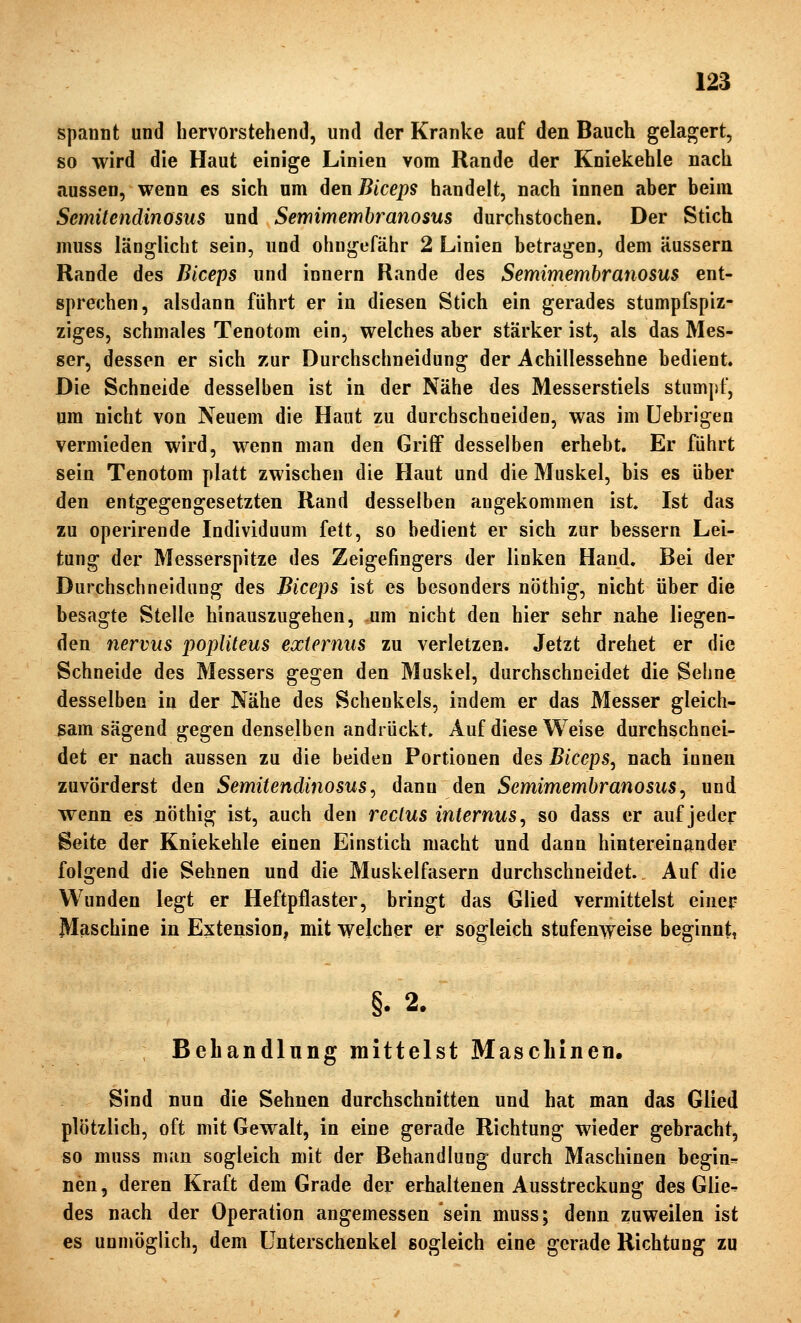 spannt und hervorstehend, und der Kranke auf den Bauch gelagert, so wird die Haut einige Linien vom Rande der Kniekehle nach aussen, wenn es sich um deuBiceps handelt, nach innen aber beim Semitendinosus und Semimembranosus durchstochen. Der Stich muss länglicht sein, und ohngefähr 2 Linien betragen, dem äussern Rande des Biceps und innern Rande des Semimembranosus ent- sprechen, alsdann führt er in diesen Stich ein gerades stumpfspiz- ziges, schmales Tenotom ein, welches aber stärker ist, als das Mes- ser, dessen er sich zur Durchschneidung der Achillessehne bedient Die Schneide desselben ist in der Nähe des Messerstiels stumpf, um nicht von Neuem die Haut zu durchschneiden, was im Uebrigen vermieden wird, wenn man den Griff desselben erhebt. Er führt sein Tenotom platt zwischen die Haut und die Muskel, bis es über den entgegengesetzten Rand desselben augekommen ist Ist das zu operirende Individuum fett, so bedient er sich zur bessern Lei- tung der Messerspitze des Zeigefingers der linken Hand. Bei der Durchschneidung des Biceps ist es besonders nöthig, nicht über die besagte Stelle hinauszugehen, um nicht den hier sehr nahe liegen- den nervus popliteus exiernus zu verletzen. Jetzt drehet er die Schneide des Messers gegen den Muskel, durchschneidet die Sehne desselben in der Nähe des Schenkels, indem er das Messer gleich- sam sägend gegen denselben andrückt. Auf diese Weise durchschnei- det er nach aussen zu die beiden Portionen des Biceps^ nach innen zuvörderst den Semitendinosus^ dann den Semimembranosus^ und wenn es nöthig ist, auch den rcclus internus^ so dass er auf jeder Seite der Kniekehle einen Einstich macht und dann hintereinander folgend die Sehnen und die Muskelfasern durchschneidet Auf die Wunden legt er Heftpflaster, bringt das Glied vermittelst einer Maschine in Extension, mit welcher er sogleich stufenweise beginnt, §. 2. Behandlung mittelst Maschinen. Sind nun die Sehnen durchschnitten und hat man das Glied plötzlich, oft mit Gewalt, in eine gerade Richtung wieder gebracht, so muss num sogleich mit der Behandlung durch Maschinen beginn nen, deren Kraft dem Grade der erhaltenen Ausstreckung des Glie-. des nach der Operation angemessen sein muss; denn zuweilen ist es unmöglich, dem Unterschenkel sogleich eine gerade Richtung zu