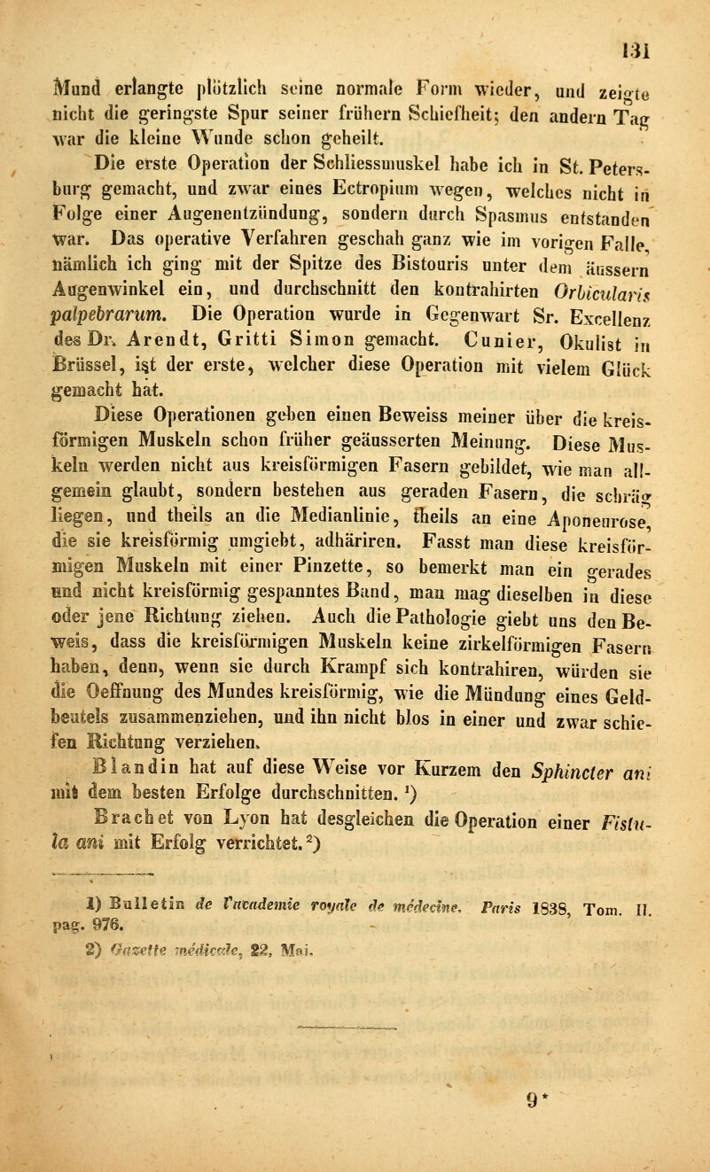 Mund erlangte plötzlich soine normale Form wieder, und zeio^to nicht die {geringste Spur seiner frühem Schiefheit; den andern Taff war die kleine Wunde schon geheilt. Die erste Operation der Schliessmuskel habe ich in St. Peters- burg gemacht, und zwar eines Ectropium wegen, welches nicht in Folge einer Augenentzündung, sondern durch Spasmus entstanden war. Das operative Verfahren geschah ganz wie im voricren Falle nämiich ich ging mit der Spitze des Bistouris unter dem Kussern Augenwinkel ein, und durchschnitt den kontrahirten Orhicularü palpebrarum. Die Operation wurde in Gegenwart Sn Excellenz des Dr. Arendt, Gritti Simon gemacht. Cunier, Okulist in Brüssel, i§t der erste, welcher diese Operation mit vielem Glück gemacht bat. Diese Operationen geben einen Beweiss meiner über die kreis- förmigen Muskeln schon früher geäusserten Meinung. Diese Mus- keln werden nicht aus kreisförmigen Fasern gebildet, wie man all- gemein glaubt, sondern bestehen aus geraden Fasern, die scbräo liegen, und theils an die Medianlinie, theils an eine Aponeurose die sie kreisförmig umgiebt, adhäriren. Fasst man diese kreisför- migen Muskeln mit einer Pinzette, so bemerkt man ein o-erades Hnd nicht kreisförmig gespanntes Band, man mag dieselben in diese oder jene Richtung ziehen. Auch die Pathologie giebt uns den Be- weis, dass die kreisförmigen Muskeln keine zirkeiförmigen Fasern haben, denn, wenn sie durch Krampf sich kontrahiren, würden sie die Oeffnung des Mundes kreisförmig, wie die Mündung eines Geld- beutels zusammenziehen, und ihn nicht blos in einer und zwar schie- fen Richtung verziehen» Blandin hat auf diese Weise vor Kurzem den Sphincter ani mit dem besten Erfolge durchschnitten.') Brächet von Lyon hat desgleichen die Operation einer Fislu- la ani mit Erfolg verrichtet. ^) 1) Bnlletin de Vamdemie royale de medecme. Paris 183S Tom 11 pag. 976. 2) fhizetU rnedictile, 12, Mai,